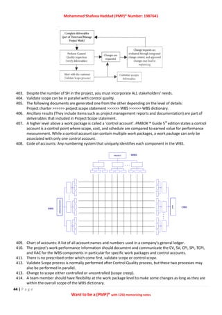 Mohammed Shafeea Haddad (PMP)® Number: 1987641
44 | P a g e
Want to be a (PMP)® with 1250 memorizing notes
403. Despite the number of SH in the project, you must incorporate ALL stakeholders' needs.
404. Validate scope can be in parallel with control quality.
405. The following documents are generated one from the other depending on the level of details:
Project charter >>>>>> project scope statement >>>>>> WBS >>>>>> WBS dictionary.
406. Ancillary results (They include items such as project management reports and documentation) are part of
deliverables that included in Project Scope statement.
407. A higher level above a work package is called a ‘control account’. PMBOK ® Guide 5th
edition states a control
account is a control point where scope, cost, and schedule are compared to earned value for performance
measurement. While a control account can contain multiple work packages, a work package can only be
associated with only one control account.
408. Code of accounts: Any numbering system that uniquely identifies each component in the WBS.
409. Chart of accounts: A list of all account names and numbers used in a company's general ledger.
410. The project’s work performance information should document and communicate the CV, SV, CPI, SPI, TCPI,
and VAC for the WBS components in particular for specific work packages and control accounts.
411. There is no prescribed order which come first, validate scope or control scope.
412. Validate Scope process is normally performed after Control Quality process, but these two processes may
also be performed in parallel.
413. Change to scope either controlled or uncontrolled (scope creep).
414. A team member should have flexibility at the work package level to make some changes as long as they are
within the overall scope of the WBS dictionary.
 