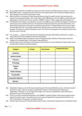 Mohammed Shafeea Haddad (PMP)® Number: 1987641
45 | P a g e
Want to be a (PMP)® with 1250 memorizing notes
415. By using decomposition, the WBS final components then represent verifiable products, service, or results.
416. WBS (100% rule) is : showing the total of the work at the lowest levels must roll up to the higher levels so
that nothing is left out and no extra work is done.
417. Define Activities is the process of identifying and documenting the specific actions to be performed to
produce the project deliverables. This is done after Create WBS process. Once the WBS is created, the next
logical step is to define each of these activities. PMBOK ® Guide 5th
Edition, pages 432 and 61 (table 3-1)
418. The WBS Dictionary always corresponds to an entry in the WBS by name and Work Package ID. So that’s the
easiest way to cross reference the two. The Statement of Work describes the work that will be done. The
Responsible Organization is the team or department who will do it. Schedule Milestones are any set dates
that will affect the work. The Quality Requirements describe how we will know if the work has been done
properly. The Resource and Cost Estimates are just a list of how many people will be needed to do the work
and how much it will cost.
419. The _product___ scope are the requirements relating to the project deliverables, whereas the _project____
scope refers to the work needed to create the deliverables
420. Scope creep happens when the project’s scope is changed during verification of the product and these
changes are not agreed about in the project scape statement.
421. Product scope means the features and functions of the product or service being built. Project scope means
the work that’s needed to build the product.
Category In Scope Out of Scope Pending Discussion
Customers
Business Area(s)
Processes
Technology
Products
(PBS)
Product Features
Functionality
Geographic Region(s)
Other(s)…
422. Stakeholder Analysis is one of the tools and techniques of the Scope Definition process. And that shouldn’t
really be a surprise. After all, the goal of stakeholder analysis is to write down the needs of your
stakeholders. And when is it most important to figure out what your stakeholders need? When you’re
defining the scope of the project work!
423. There is no metric mentioned whatsoever in the PMBOK ® Guide 5th edition that measures performance
against the project scope. The performance can be measured against the scope baseline but there is no
metric for doing so. The question is trying to trick you.
424. Project scope is measured to the plan while product scope is measured to requirements ( traceability matrix)
 
