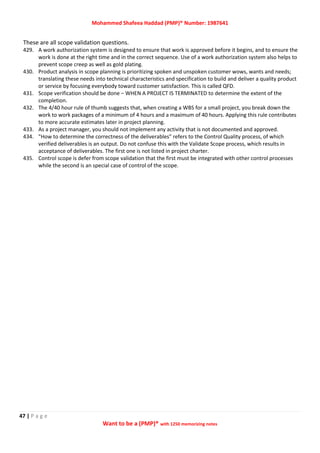 Mohammed Shafeea Haddad (PMP)® Number: 1987641
47 | P a g e
Want to be a (PMP)® with 1250 memorizing notes
These are all scope validation questions.
429. A work authorization system is designed to ensure that work is approved before it begins, and to ensure the
work is done at the right time and in the correct sequence. Use of a work authorization system also helps to
prevent scope creep as well as gold plating.
430. Product analysis in scope planning is prioritizing spoken and unspoken customer wows, wants and needs;
translating these needs into technical characteristics and specification to build and deliver a quality product
or service by focusing everybody toward customer satisfaction. This is called QFD.
431. Scope verification should be done – WHEN A PROJECT IS TERMINATED to determine the extent of the
completion.
432. The 4/40 hour rule of thumb suggests that, when creating a WBS for a small project, you break down the
work to work packages of a minimum of 4 hours and a maximum of 40 hours. Applying this rule contributes
to more accurate estimates later in project planning.
433. As a project manager, you should not implement any activity that is not documented and approved.
434. "How to determine the correctness of the deliverables" refers to the Control Quality process, of which
verified deliverables is an output. Do not confuse this with the Validate Scope process, which results in
acceptance of deliverables. The first one is not listed in project charter.
435. Control scope is defer from scope validation that the first must be integrated with other control processes
while the second is an special case of control of the scope.
 