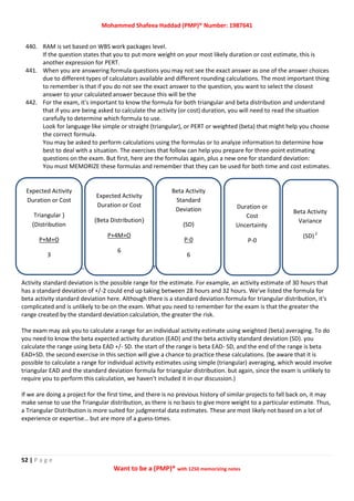 Mohammed Shafeea Haddad (PMP)® Number: 1987641
52 | P a g e
Want to be a (PMP)® with 1250 memorizing notes
440. RAM is set based on WBS work packages level.
If the question states that you to put more weight on your most likely duration or cost estimate, this is
another expression for PERT.
441. When you are answering formula questions you may not see the exact answer as one of the answer choices
due to different types of calculators available and different rounding calculations. The most important thing
to remember is that if you do not see the exact answer to the question, you want to select the closest
answer to your calculated answer because this will be the
442. For the exam, it's important to know the formula for both triangular and beta distribution and understand
that if you are being asked to calculate the activity (or cost) duration, you will need to read the situation
carefully to determine which formula to use.
Look for language like simple or straight (triangular), or PERT or weighted (beta) that might help you choose
the correct formula.
You may be asked to perform calculations using the formulas or to analyze information to determine how
best to deal with a situation. The exercises that follow can help you prepare for three-point estimating
questions on the exam. But first, here are the formulas again, plus a new one for standard deviation:
You must MEMORIZE these formulas and remember that they can be used for both time and cost estimates.
Legend: P = Pessimistic, M = Most Likely, 0 = Optimistic
Activity standard deviation is the possible range for the estimate. For example, an activity estimate of 30 hours that
has a standard deviation of +/-2 could end up taking between 28 hours and 32 hours. We've listed the formula for
beta activity standard deviation here. Although there is a standard deviation formula for triangular distribution, it's
complicated and is unlikely to be on the exam. What you need to remember for the exam is that the greater the
range created by the standard deviation calculation, the greater the risk.
The exam may ask you to calculate a range for an individual activity estimate using weighted (beta) averaging. To do
you need to know the beta expected activity duration (EAD) and the beta activity standard deviation (SD). you
calculate the range using beta EAD +/- SD. the start of the range is beta EAD- SD, and the end of the range is beta
EAD+SD. the second exercise in this section will give a chance to practice these calculations. (be aware that it is
possible to calculate a range for individual activity estimates using simple (triangular) averaging, which would involve
triangular EAD and the standard deviation formula for triangular distribution. but again, since the exam is unlikely to
require you to perform this calculation, we haven't included it in our discussion.)
If we are doing a project for the first time, and there is no previous history of similar projects to fall back on, it may
make sense to use the Triangular distribution, as there is no basis to give more weight to a particular estimate. Thus,
a Triangular Distribution is more suited for judgmental data estimates. These are most likely not based on a lot of
experience or expertise… but are more of a guess-times.
Expected Activity
Duration or Cost
(Triangular
Distribution)
P+M+O
3
Expected Activity
Duration or Cost
(Beta Distribution)
P+4M+O
6
Beta Activity
Standard
Deviation
(SD)
0-P
6
Duration or
Cost
Uncertainty
P-0
Beta Activity
Variance
(SD)2
 