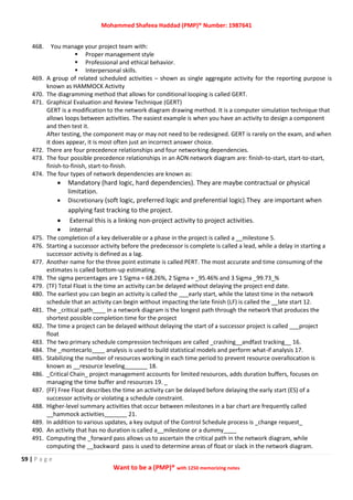 Mohammed Shafeea Haddad (PMP)® Number: 1987641
59 | P a g e
Want to be a (PMP)® with 1250 memorizing notes
468. You manage your project team with:
 Proper management style
 Professional and ethical behavior.
 Interpersonal skills.
469. A group of related scheduled activities – shown as single aggregate activity for the reporting purpose is
known as HAMMOCK Activity
470. The diagramming method that allows for conditional looping is called GERT.
471. Graphical Evaluation and Review Technique (GERT)
GERT is a modification to the network diagram drawing method. It is a computer simulation technique that
allows loops between activities. The easiest example is when you have an activity to design a component
and then test it.
After testing, the component may or may not need to be redesigned. GERT is rarely on the exam, and when
it does appear, it is most often just an incorrect answer choice.
472. There are four precedence relationships and four networking dependencies.
473. The four possible precedence relationships in an AON network diagram are: finish-to-start, start-to-start,
finish-to-finish, start-to-finish.
474. The four types of network dependencies are known as:
 Mandatory (hard logic, hard dependencies). They are maybe contractual or physical
limitation.
 Discretionary (soft logic, preferred logic and preferential logic).They are important when
applying fast tracking to the project.
 External this is a linking non-project activity to project activities.
 internal
475. The completion of a key deliverable or a phase in the project is called a __milestone 5.
476. Starting a successor activity before the predecessor is complete is called a lead, while a delay in starting a
successor activity is defined as a lag.
477. Another name for the three point estimate is called PERT. The most accurate and time consuming of the
estimates is called bottom-up estimating.
478. The sigma percentages are 1 Sigma = 68.26%, 2 Sigma = _95.46% and 3 Sigma _99.73_%
479. (TF) Total Float is the time an activity can be delayed without delaying the project end date.
480. The earliest you can begin an activity is called the ___early start, while the latest time in the network
schedule that an activity can begin without impacting the late finish (LF) is called the __late start 12.
481. The _critical path____ in a network diagram is the longest path through the network that produces the
shortest possible completion time for the project
482. The time a project can be delayed without delaying the start of a successor project is called ___project
float
483. The two primary schedule compression techniques are called _crashing__andfast tracking__ 16.
484. The _montecarlo____ analysis is used to build statistical models and perform what-if analysis 17.
485. Stabilizing the number of resources working in each time period to prevent resource overallocation is
known as __resource leveling_______ 18.
486. _Critical Chain_ project management accounts for limited resources, adds duration buffers, focuses on
managing the time buffer and resources 19. _
487. (FF) Free Float describes the time an activity can be delayed before delaying the early start (ES) of a
successor activity or violating a schedule constraint.
488. Higher-level summary activities that occur between milestones in a bar chart are frequently called
__hammock activities_______ 21.
489. In addition to various updates, a key output of the Control Schedule process is _change request_
490. An activity that has no duration is called a__milestone or a dummy____
491. Computing the _forward pass allows us to ascertain the critical path in the network diagram, while
computing the __backward pass is used to determine areas of float or slack in the network diagram.
 