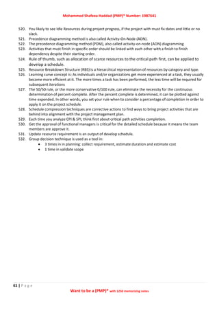 Mohammed Shafeea Haddad (PMP)® Number: 1987641
61 | P a g e
Want to be a (PMP)® with 1250 memorizing notes
520. You likely to see Idle Resources during project progress, if the project with must fix dates and little or no
slack.
521. Precedence diagramming method is also called Activity-On-Node (AON).
522. The precedence diagramming method (PDM), also called activity-on-node (AON) diagramming
523. Activities that must finish in specific order should be linked with each other with a finish to finish
dependency despite their starting order.
524. Rule of thumb, such as allocation of scarce resources to the critical path first, can be applied to
develop a schedule.
525. Resource Breakdown Structure (RBS) is a hierarchical representation of resources by category and type.
526. Learning curve concept is: As individuals and/or organizations get more experienced at a task, they usually
become more efficient at it. The more times a task has been performed, the less time will be required for
subsequent iterations
527. The 50/50 rule, or the more conservative 0/100 rule, can eliminate the necessity for the continuous
determination of percent complete. After the percent complete is determined, it can be plotted against
time expended. In other words, you set your rule when to consider a percentage of completion in order to
apply it on the project schedule.
528. Schedule compression techniques are corrective actions to find ways to bring project activities that are
behind into alignment with the project management plan.
529. Each time you analyze CPI & SPI, think first about critical path activities completion.
530. Get the approval of functional managers is critical for the detailed schedule because it means the team
members are approve it.
531. Update resource requirement is an output of develop schedule.
532. Group decision technique is used as a tool in:
 3 times in in planning: collect requirement, estimate duration and estimate cost
 1 time in validate scope
 