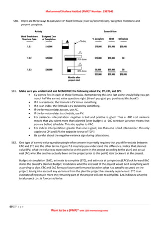 Mohammed Shafeea Haddad (PMP)® Number: 1987641
69 | P a g e
Want to be a (PMP)® with 1250 memorizing notes
580. There are three ways to calculate EV: fixed formula ( rule 50/50 or 0/100 ), Weighted milestone and
percent complete.
581. Make sure you understand and MEMORIZE the following about CV, SV, CPI, and SPI:
 EV comes first in each of these formulas. Remembering this one fact alone should help you get
about half the earned value questions right. (Aren't you glad you purchased this book?)
 If it is a variance, the formula is EV minus something.
 If it is an index, the formula is EV divided by something.
 If the formula relates to cost, use AC.
 If the formula relates to schedule, use PV.
 For variances interpretation: negative is bad and positive is good. Thus a -200 cost variance
means that you spent more than planned (over budget). A -200 schedule variance means that
you are behind schedule. This also applies to VAC.
 For indices interpretation: greater than one is good; less than one is bad. (Remember, this only
applies to CPI and SPI; the opposite is true of TCPI)
 Be careful about the negative variance sign during calculations.
582. One type of earned value question people often answer incorrectly requires that you differentiate between
EAC and ETC and the other terms. Figure 7.2 may help you understand this difference. Notice that planned
value (PV; what the value was expected to be at this point in the project according to the plan) and actual
cost (AC; what the cost has actually been on the project prior to this point) look backward at the project.
Budget at completion (BAC), estimate to complete (ETC), and estimate at completion (EAC) look forward BAC
states the project's planned budget; it indicates what the end cost of the project would be if everything went
according to plan. ETC and EAC forecast future performance based on what has actually occurred on the
project, taking into account any variances from the plan the project has already experienced. ETC is an
estimate of how much more the remaining part of the project will cost to complete. EAC indicates what the
total project cost is forecasted to be.
 