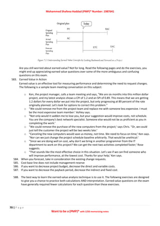 Mohammed Shafeea Haddad (PMP)® Number: 1987641
70 | P a g e
Want to be a (PMP)® with 1250 memorizing notes
Are you still worried about earned value? Not for long. Read the following pages and do the exercises, you
might end up appreciating earned value questions over some of the more ambiguous and confusing
questions on this exam.
583. Earned Value in Action
Earned value is an effective tool for measuring performance and determining the need to request changes.
The following is a sample team meeting conversation on this subject:
o Ken, the project manager, calls a team meeting and says, "We are six months into this million dollar
project, and my latest analysis shows a CPI of 1.2 and an SPI of 0.89. This means that we are getting
1.2 dollars for every dollar we put into the project, but only progressing at 89 percent of the rate
originally planned. Let's look for options to correct this problem."
o "We could remove me from the project team and replace me with someone less expensive. I must
be the most expensive team member:' Ashley says.
o "Not only would it sadden me to lose you, but your suggestion would improve costs, not schedule.
You are the company's best network specialist. Someone else would not be as proficient as you in
completing the work:'
o "We could remove the purchase of the new computers from the project;' says Chris. "Or, we could
just tell the customer the project will be two weeks late:'
o "Canceling the new computers would save us money, not time. We need to focus on time;' Ken says.
"Nor can we just change the project schedule baseline arbitrarily. That would be unethical:'
o "Since we are doing well on cost, why don't we bring in another programmer from the IT
department to work on this project? We can get the next two activities completed faster;' Rose
suggests.
o "That sounds like the most effective choice in this situation. Let's see if we can find someone who
will improve performance, at the lowest cost. Thanks for your help;' Ken says.
584. When you forecast, take in consideration the existing change requests.
585. Cost base line does not include management reserve
586. If you want to decrease project budget, decrease the direct and variable costs.
587. If you want to decrease the payback period, decrease the indirect and fixed cost.
588. The best way to learn the earned value analysis technique is to use it. The following exercises are designed
to give you a chance to practice both calculations AND interpretation. Earned value questions on the exam
have generally required fewer calculations for each question than these exercises.
 