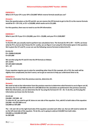Mohammed Shafeea Haddad (PMP)® Number: 1987641
75 | P a g e
Want to be a (PMP)® with 1250 memorizing notes
EXERCISE 6
What is EV if your CPI is your SPI is $10,000? Which reverse formula would you use?
Answers
Since the question gives us the CPI and AC, we can reverse the CPI formula to get to the EV so the reverse formula
would be EV = CPI x AC, or EV =x $10,000, which works out to $11,000.
For this question, there was no need to use the SPI information.
EXERCISE 7
What is your SPI if your CV is $10,000, your SV is -$3,000, and your PV is $100,000?
Answers
To find the SPI; you actually need to perform two calculations here. The formula for SPI is SPI — EV/PV, we know
what be PV is, but we don’t know the EV. Luckily, we can figure it out using the information given in the question.
We're given the 5º and PV, so we can use the following reverse formula to determine EV.
EV=SV+PV
EV=-$3000+$100,000
EV=$97,000
We can then plug the PV and EV into the SPI formula as follows:
SPI= EV/PV
SPI=$97,000/ $100,000
SPI = .97
If your equation requires you to solve for something other than EV (for example, AC or PV), the math will be
slightly more complicated, but don't worry: we've got an exercise to help you understand what to do.
EXERCISE 8
Using the information from the previous exercise, determine AC.
Answers
We need to look at the information from the previous exercise to determine what formula to use to figure out AC.
We know the CV is $10>000 and the EV is $97,000 (from the calculation we performed in the previous exercise).
With this information, we can determine the AC' by using the formula CV= EV - AC. To do this, we first plug the
information we know into the formula:
CV=EV-AC
$10,000 = $97,000 - AC
To solve for AC, we need to get AC alone on one side of the equation. First, add AC to both sides of the equation:
$10,000 + AC=$97,000-ac+ac
$10,000+ac=$97,000
The —AC and +AC on the right-hand side of the equation canceled each other out. But we still need to isolate AC
on the left-hand side of the equation. TG do this, we’re going to subtract $10,000 from both sides:
$10,000+ac-$10,000=$97,000
Ac=$87,000
 