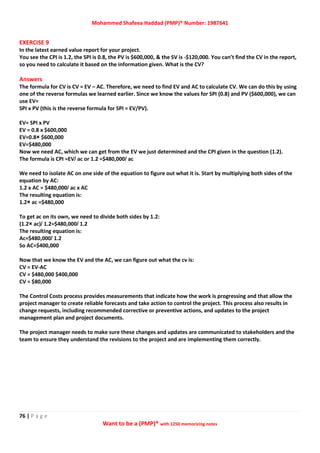 Mohammed Shafeea Haddad (PMP)® Number: 1987641
76 | P a g e
Want to be a (PMP)® with 1250 memorizing notes
EXERCISE 9
In the latest earned value report for your project.
You see the CPI is 1.2, the SPI is 0.8, the PV is $600,000, & the SV is -$120,000. You can’t find the CV in the report,
so you need to calculate it based on the information given. What is the CV?
Answers
The formula for CV is CV = EV – AC. Therefore, we need to find EV and AC to calculate CV. We can do this by using
one of the reverse formulas we learned earlier. Since we know the values for SPI (0.8) and PV ($600,000), we can
use EV=
SPI x PV (this is the reverse formula for SPI = EV/PV).
EV= SPI x PV
EV = 0.8 x $600,000
EV=0.8× $600,000
EV=$480,000
Now we need AC, which we can get from the EV we just determined and the CPI given in the question (1.2).
The formula is CPI =EV/ ac or 1.2 =$480,000/ ac
We need to isolate AC on one side of the equation to figure out what it is. Start by multiplying both sides of the
equation by AC:
1.2 x AC = $480,000/ ac x AC
The resulting equation is:
1.2× ac =$480,000
To get ac on its own, we need to divide both sides by 1.2:
(1.2× ac)/ 1.2=$480,000/ 1.2
The resulting equation is:
Ac=$480,000/ 1.2
So AC=$400,000
Now that we know the EV and the AC, we can figure out what the cv is:
CV = EV-AC
CV = $480,000 $400,000
CV = $80,000
The Control Costs process provides measurements that indicate how the work is progressing and that allow the
project manager to create reliable forecasts and take action to control the project. This process also results in
change requests, including recommended corrective or preventive actions, and updates to the project
management plan and project documents.
The project manager needs to make sure these changes and updates are communicated to stakeholders and the
team to ensure they understand the revisions to the project and are implementing them correctly.
 