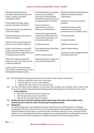 Mohammed Shafeea Haddad (PMP)® Number: 1987641
85 | P a g e
Want to be a (PMP)® with 1250 memorizing notes
Find existing quality practices,
standards, and requirements for the
product, project, and project
management efforts.
Create additional project specific
practices, standards, and metrics.
Determine the processes that will be
used on the project.
Determine what work you will do to
meet the standards.
Determine how you will measure to
make sure you meet the standards.
Perform cost of quality, cost-benefit
analysis, and other analysis work to
make certain that the appropriate level
of quality will be planned in.
Balance the needs of quality with
scope, cost, time, risk, resources, and
customer satisfaction.
Create a process improvement plan
and a quality management plan as part
of the project management plan.
Use measurements from quality
control to assess whether
processes are being followed,
and whether these processes are
still appropriate for the project.
Perform continuous
improvement to increase
Efficiency and effectiveness.
Determine if project activities
comply with organizational and
project policies, processes, and
procedures-quality audit.
Find good practices.
Share good practices with others
in the organization.
Submit change requests.
Update the project management
plan and project documents.
Measure the quality of deliverables to
determine whether they meet
requirements.
Evaluate the root cause of quality
problems.
Identify the need for quality
improvements (corrective or
preventive action, and defect repair).
Verify deliverables.
Complete checklists.
Update lessons learned.
Submit change requests.
Update the project management plan
and project documents.
618. Remembering the following phrases about Pareto charts should help you on the exam:
 Help focus attention on the most critical issues.
 Prioritize potential “causes” of the problems.
 Separate the critical few from the uncritical many.
619. The exam asks about Pareto diagrams in many ways and sometimes uses unfamiliar words instead of the
more common phrases. Remembering the following about Pareto diagrams should help you on the exam.
Pareto diagrams
 Help focus attention on the most critical issues
 prioritize potential causes of the problems
 separate the critical few form the uncritical
620. Quality assurance deal with auditing quality requirement and results, while quality control
monitoring and record the results of executing the quality activities.
621. Histograms
You have probably seen many histograms but never realized they were called histograms. A histogram
displays data in the form of bars or columns. This tool helps identify which problems are worth dealing with.
A typical histogram presents data in no particular order and without reference to time. As with the Pareto
diagram, you can anticipate in Plan Quality management the potential problems, but then plot the results of
your measurements in Control Quality on a histogram to determine the most pressing problems.
 