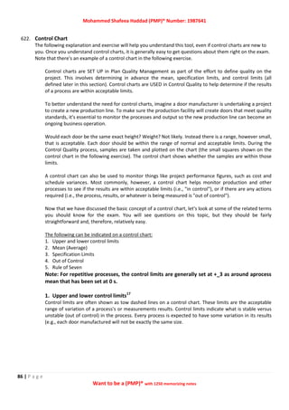 Mohammed Shafeea Haddad (PMP)® Number: 1987641
86 | P a g e
Want to be a (PMP)® with 1250 memorizing notes
622. Control Chart
The following explanation and exercise will help you understand this tool, even if control charts are new to
you. Once you understand control charts, it is generally easy to get questions about them right on the exam.
Note that there's an example of a control chart in the following exercise.
Control charts are SET UP in Plan Quality Management as part of the effort to define quality on the
project. This involves determining in advance the mean, specification limits, and control limits (all
defined later in this section). Control charts are USED in Control Quality to help determine if the results
of a process are within acceptable limits.
To better understand the need for control charts, imagine a door manufacturer is undertaking a project
to create a new production line. To make sure the production facility will create doors that meet quality
standards, it's essential to monitor the processes and output so the new production line can become an
ongoing business operation.
Would each door be the same exact height? Weight? Not likely. Instead there is a range, however small,
that is acceptable. Each door should be within the range of normal and acceptable limits. During the
Control Quality process, samples are taken and plotted on the chart (the small squares shown on the
control chart in the following exercise). The control chart shows whether the samples are within those
limits.
A control chart can also be used to monitor things like project performance figures, such as cost and
schedule variances. Most commonly, however, a control chart helps monitor production and other
processes to see if the results are within acceptable limits (i.e., "in control"), or if there are any actions
required (i.e., the process, results, or whatever is being measured is "out of control").
Now that we have discussed the basic concept of a control chart, let's look at some of the related terms
you should know for the exam. You will see questions on this topic, but they should be fairly
straightforward and, therefore, relatively easy.
The following can be indicated on a control chart:
1. Upper and lower control limits
2. Mean (Average)
3. Specification Limits
4. Out of Control
5. Rule of Seven
Note: For repetitive processes, the control limits are generally set at +_3 as around aprocess
mean that has been set at 0 s.
1. Upper and lower control limits17
Control limits are often shown as tow dashed lines on a control chart. These limits are the acceptable
range of variation of a process's or measurements results. Control limits indicate what is stable versus
unstable (out of control) in the process. Every process is expected to have some variation in its results
(e.g., each door manufactured will not be exactly the same size.
 