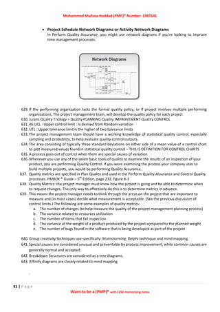 Mohammed Shafeea Haddad (PMP)® Number: 1987641
91 | P a g e
Want to be a (PMP)® with 1250 memorizing notes
 Project Schedule Network Diagrams or Activity Network Diagrams
In Perform Quality Assurance, you might use network diagrams if you're looking to improve
time management processes.
629. If the performing organization lacks the formal quality policy, or if project involves multiple performing
organizations, The project management team, will develop the quality policy for each project
630. Jurans Quality Triology = Quality PLANNING Quality IMPROVEMENT Quality CONTROL
631. 46.UCL : Upper control limit : Is derived from Random variation
632. UTL : Upper tolerance limit is the higher of two tolerance limits
633. The project management team should have a working knowledge of statistical quality control, especially
sampling and probability, to help evaluate quality control outputs.
634. The area consisting of typically three standard deviations on either side of a mean value of a control chart
to plot measured values found in statistical quality control – THIS IS DEFINITION FOR CONTROL CHARTS
635. A process goes out of control when there are special causes of variation
636. Whenever you use any of the seven basic tools of quality to examine the results of an inspection of your
product, you are performing Quality Control. If you were examining the process your company uses to
build multiple projects, you would be performing Quality Assurance.
637. Quality metrics are specified in Plan Quality and used in the Perform Quality Assurance and Control Quality
processes. PMBOK ® Guide – 5th
Edition, page 232, figure 8-3
638. Quality Metrics: the project manager must know how the project is going and be able to determine when
to request changes. The only way to effectively do this is to determine metrics in advance.
639. This means the project manager needs to think through the areas on the project that are important to
measure and (in most cases) decide what measurement is acceptable. (See the previous discussion of
control limits.) The following are some examples of quality metrics:
a. The number of changes (to help measure the quality of the project management planning process)
b. The variance related to resources utilization
c. The number of items that fail inspection
d. The variance of the weight of a product produced by the project compared to the planned weight
e. The number of bugs found in the software that is being developed as part of the project
640. Group creativity techniques use specifically: Brainstorming, Delphi technique and mind mapping.
641. Special causes are considered unusual and preventable by process improvement, while common causes are
generally normal and accepted.
642. Breakdown Structures are considered as a tree diagrams.
643. Affinity diagrams are closely related to mind mapping
.
 