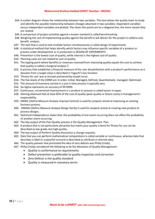 Mohammed Shafeea Haddad (PMP)® Number: 1987641
92 | P a g e
Want to be a (PMP)® with 1250 memorizing notes
644. A scatter diagram shows the relationship between two variables. This tool allows the quality team to study
and identify the possible relationship between changes observed in two variables. Dependent variables
versus independent variables are plotted. The closer the points are to a diagonal line, the more closely they
are related
645. A comparison of project activities against a known standard is called benchmarking .
646. Weighing the cost of implementing quality against the benefit it will deliver for the project is called a cost-
benefit analysis.
647. The tool that is used to test multiple factors simultaneously is called design of experiments
648. A statistical method that helps identify which factors may influence specific variables of a product or
process under development or in production is DESIGN OF EXPERIMENTS.
649. Prevention is the lowest cost of quality, while internal is the highest cost of quality.
650. Planning costs are not related to cost of quality.
651. The tipping point where benefits or revenues received from improving quality equals the cost to achieve
that quality is called a marginal analysis 7.
652. A process that establishes a financial measure of the user dissatisfaction with a product's performance as it
deviates from a target value is described in Taguchi’s loss function
653. ‘Fitness for use’ was a concept pioneered by Joseph Juran.
654. The five levels of the CMMI are in order; Initial, Managed, Defined, Quantitatively managed, Optimized.
655. The amount of inventory carried in a just in time process is typically zero.
656. Six Sigma represents an accuracy of 99.999%
657. Continuous, incremental improvement in a product or process is called kaizen in Japan
658. Deming observed that at least 85% of the cost of quality (poor quality or failure costs) is management’s
responsibility.
659. DMAIC (Define Measure Analyze Improve Control) is used for projects aimed at improving an existing
business process.
660. DMADV (Define Measure Analyze Design Verify) is used for projects aimed at creating new product or
process designs.
661. Statistical Independence states that: the probability of one event occurring does not affect the probability
of another event occurring.
662. The key output of the Plan Quality process is the Quality Management Plan
663. A product that is not particularly attractive but meets your quality criteria for fitness for use can be
described as low grade, but high quality.
664. The key output of Perform Quality Assurance is change requests.
665. Data that you can perform mathematical computations is called variable or continuous, whereas data that
describes a label or a pass/fail scenario is described as attribute or discrete data.
666. The quality pioneer that promoted the idea of zero defects was Philip Crosby.
667. Philip Crosby considered the following to be the Absolutes of Quality Management:
 Quality is conformance to requirements
 Defect prevention is preferable to quality inspection and correction
 Zero Defects is the quality standard
 Quality is measured in monetary terms
 