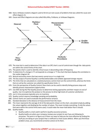Mohammed Shafeea Haddad (PMP)® Number: 1987641
93 | P a g e
Want to be a (PMP)® with 1250 memorizing notes
668. Kaoru Ishikawa created a diagram used to ferret out root causes of problems that was called the cause and
effect diagram 21.
669. Cause and Effect diagrams are also called Why-Why, Fishbone, or Ishikawa Diagrams.
670. The zone test is used to determine if the data in an SPC chart is out of control even though the data points
are within the control limits of the chart.
671. The pareto chart is used to identify critical issues in descending order of frequency
672. To determine if a change in ‘X’ corresponds to a change in ‘Y’ the chart that best displays this correlation is
the scatter diagram 24.
673. Mutual exclusivity means that two events cannot occur in a single trial.
674. The key output of Control Quality is verified deliverables and validate approved change request.
675. The limits that are calculated on a statistical process control chart are the control limits, whereas the limits
that are set by the customer are called the specification limits 2.
676. From the perspective of Quality Control, flow charts can be used to identify failing process steps and
identify process improvement opportunities
677. Use DOE during the Plan Quality process to determine testing approaches and their impact on cost of
quality. Use it to optimize the product or the process to drive high levels of customer satisfaction.
678. Just in time processes typically carry no inventory.
679. Quality control requires knowledge sampling and probability.
680. Control charts are used to evaluate the performance variance.
681. Standard deviation is the distance of measurement from the mean.
682. The mean represents the average of all of the data points shown on the chart, calculated simply by adding
the values together and dividing by the number of values. The mean includes everything. If only the values
that were within the control limits were used, it could make the mean look better than it should.
683. Quality Audits
 Quality audits is a tool used in perform /quality assurance process.
 Quality Audits are when your company reviews your project to see if you are following its
processes. The point is to figure out if there are ways to help you be more effective by finding the
stuff you are doing on your project that is inefficient or that causes defects. When you find those
problem areas, you recommend corrective actions to fix them.
 