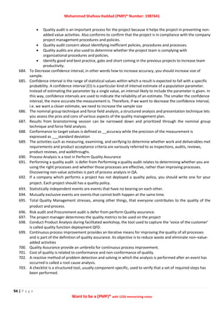 Mohammed Shafeea Haddad (PMP)® Number: 1987641
94 | P a g e
Want to be a (PMP)® with 1250 memorizing notes
 Quality audit is an important process for the project because it helps the project in preventing non-
added value activities. Also conforms to confirm that the project is in compliance with the company
project management procedures and policies.
 Quality audit concern about identifying inefficient policies, procedures and processes.
 Quality audits are also used to determine whether the project team is complying with
organizational procedures and policies.
 Identify good and best practice, gabs and short coming in the previous projects to increase team
productivity.
684. To Decrease confidence interval, in other words how to increase accuracy, you should increase size of
sample.
685. Confidence interval is the range of statistical values within which a result is expected to fall with a specific
probability. A confidence interval (CI) is a particular kind of interval estimate of a population parameter.
Instead of estimating the parameter by a single value, an interval likely to include the parameter is given. In
this way, confidence intervals are used to indicate the reliability of an estimate. The smaller the confidence
interval, the more accurate the measurement is. Therefore, if we want to decrease the confidence interval,
i.e. we want a closer estimate, we need to increase the sample size
686. The nominal group technique and force field analysis, a structured analysis and presentation technique lets
you assess the pros and cons of various aspects of the quality management plan.
687. Results from brainstorming session can be narrowed down and prioritized through the nominal group
technique and force field analysis.
688. Conformance to target values is defined as __accuracy while the precision of the measurement is
expressed as ___standard deviation
689. The activities such as measuring, examining, and verifying to determine whether work and deliverables met
requirements and product acceptance criteria are variously referred to as inspections, audits, reviews,
product reviews, and walkthroughs.
690. Process Analysis is a tool in Perform Quality Assurance
691. Performing a quality audit is defer from Performing a quality audit relates to determining whether you are
using the right processes and whether those processes are effective, rather than improving processes.
Discovering non-value activities is part of process analysis in QA.
692. If a company which performs a project has not deployed a quality policy, you should write one for your
project. Each project should has a quality policy.
693. Statistically independent events are events that have no bearing on each other.
694. Mutually exclusive events are events that cannot both happen at the same time.
695. Total Quality Management stresses, among other things, that everyone contributes to the quality of the
product and process.
696. Risk audit and Procurement audit is defer from perform Quality assurance.
697. The project manager determines the quality metrics to be used on the project
698. Conduct Product Analysis during facilitated workshop, the tool used to capture the ‘voice of the customer’
is called quality function deployment QFD.
699. Continuous process improvement provides an iterative means for improving the quality of all processes
and is part of the definition of quality assurance. Its objective is to reduce waste and eliminate non–value-
added activities
700. Quality Assurance provide an umbrella for continuous process improvement.
701. Cost of quality is related to conformance and non-conformance of quality.
702. A reactive method of problem detection and solving in which the analysis is performed after an event has
occurred is called a root cause analysis.
703. A checklist is a structured tool, usually component-specific, used to verify that a set of required steps has
been performed.
 