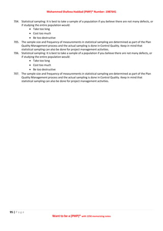 Mohammed Shafeea Haddad (PMP)® Number: 1987641
95 | P a g e
Want to be a (PMP)® with 1250 memorizing notes
704. Statistical sampling: It is best to take a sample of a population if you believe there are not many defects, or
if studying the entire population would:
 Take too long
 Cost too much
 Be too destructive
705. The sample size and frequency of measurements in statistical sampling are determined as part of the Plan
Quality Management process and the actual sampling is done in Control Quality. Keep in mind that
statistical sampling can also be done for project management activities.
706. Statistical sampling: It is best to take a sample of a population if you believe there are not many defects, or
if studying the entire population would:
 Take too long
 Cost too much
 Be too destructive
707. The sample size and frequency of measurements in statistical sampling are determined as part of the Plan
Quality Management process and the actual sampling is done in Control Quality. Keep in mind that
statistical sampling can also be done for project management activities.
 