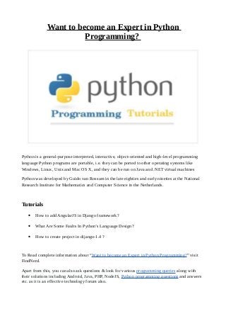 Want to become an Expert in Python
Programming?
Python is a general-purpose interpreted, interactive, object-oriented and high-level programming
language Python programs are portable, i.e. they can be ported to other operating systems like
Windows, Linux, Unix and Mac OS X, and they can be run on Java and .NET virtual machines
Python was developed by Guido van Rossum in the late eighties and early nineties at the National
Research Institute for Mathematics and Computer Science in the Netherlands.
Tutorials
• How to add AngularJS in Django framework?
• What Are Some Faults In Python’s Language Design?
• How to create project in dijango-1.4 ?
To Read complete information about “Want to become an Expert in Python Programming?” visit
FindNerd.
Apart from this, you can also ask questions & look for various programming queries along with
their solutions including Android, Java, PHP, NodeJS, Python programming questions and answers
etc. as it is an effective technology forum also.
 