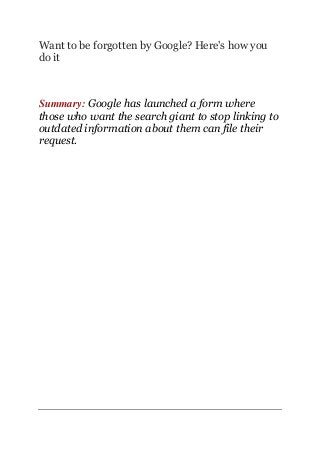 Want to be forgotten by Google? Here's how you
do it
Summary: Google has launched a form where
those who want the search giant to stop linking to
outdated information about them can file their
request.
 