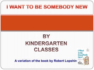 BY  KINDERGARTEN CLASSES I WANT TO BE SOMEBODY NEW       A variation of the book by Robert Lopshire 