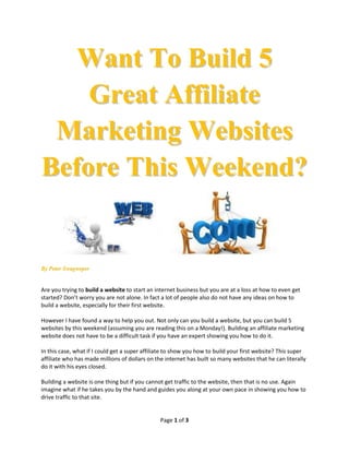 Want To Build 5
    Great Affiliate
 Marketing Websites
Before This Weekend?


By Peter Swagweper


Are you trying to build a website to start an internet business but you are at a loss at how to even get
started? Don’t worry you are not alone. In fact a lot of people also do not have any ideas on how to
build a website, especially for their first website.

However I have found a way to help you out. Not only can you build a website, but you can build 5
websites by this weekend (assuming you are reading this on a Monday!). Building an affiliate marketing
website does not have to be a difficult task if you have an expert showing you how to do it.

In this case, what if I could get a super affiliate to show you how to build your first website? This super
affiliate who has made millions of dollars on the internet has built so many websites that he can literally
do it with his eyes closed.

Building a website is one thing but if you cannot get traffic to the website, then that is no use. Again
imagine what if he takes you by the hand and guides you along at your own pace in showing you how to
drive traffic to that site.


                                                Page 1 of 3
 