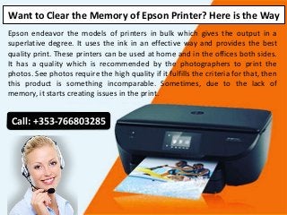 Want to Clear the Memory of Epson Printer? Here is the Way
Epson endeavor the models of printers in bulk which gives the output in a
superlative degree. It uses the ink in an effective way and provides the best
quality print. These printers can be used at home and in the offices both sides.
It has a quality which is recommended by the photographers to print the
photos. See photos require the high quality if it fulfills the criteria for that, then
this product is something incomparable. Sometimes, due to the lack of
memory, it starts creating issues in the print.
Call: +353-766803285
 