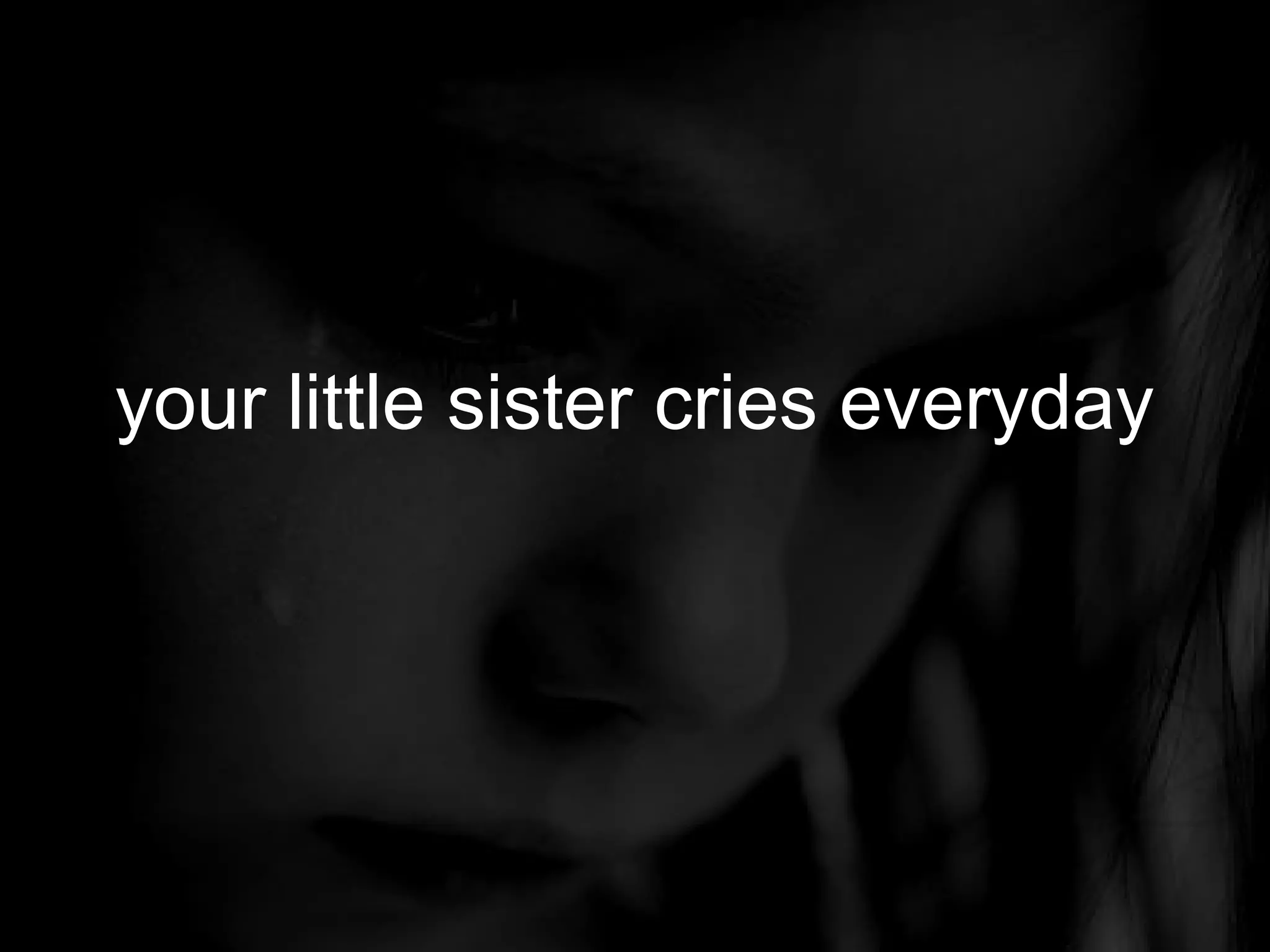 your little sister cries everyday
 