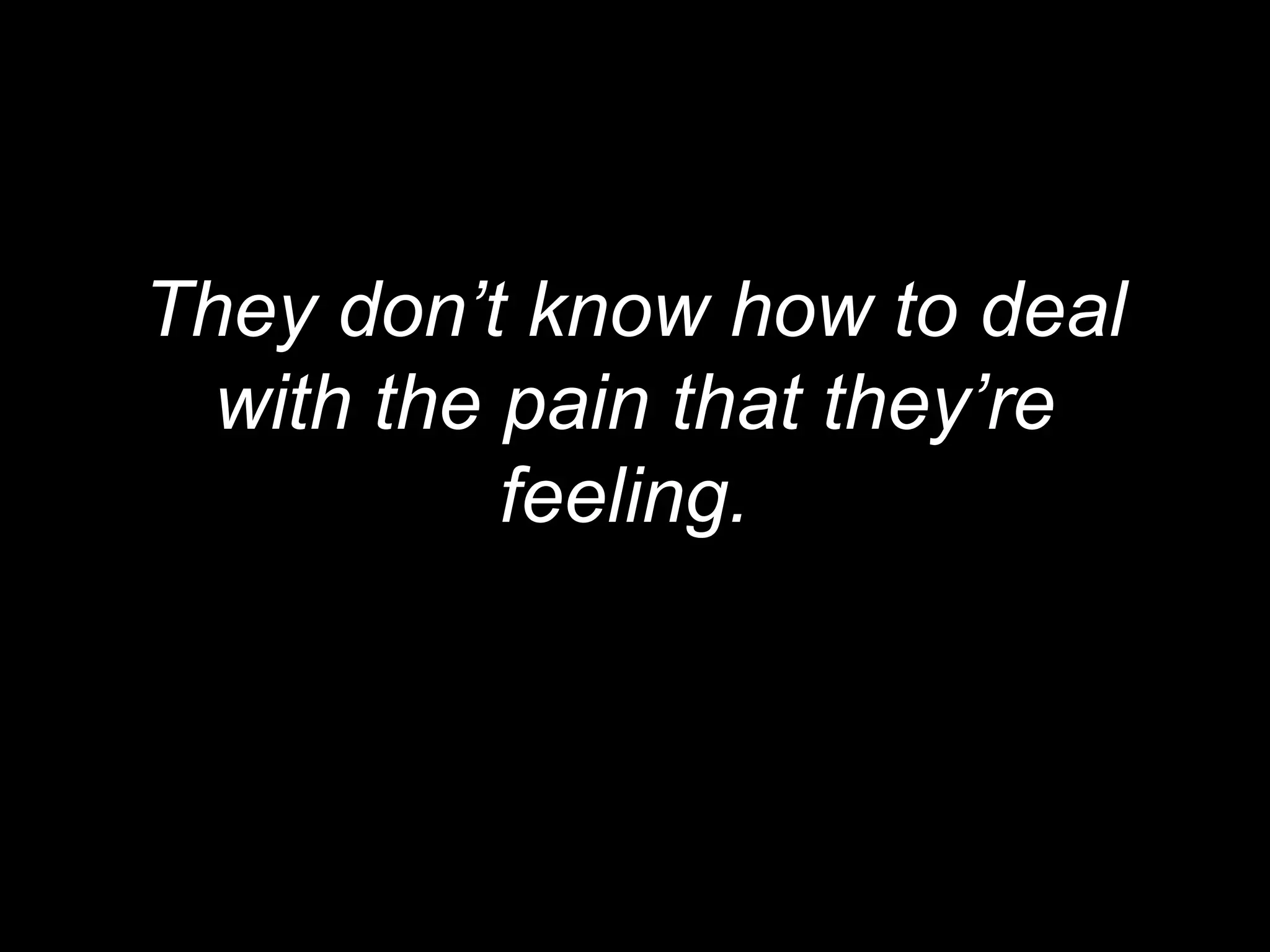 They don’t know how to deal
  with the pain that they’re
           feeling.
 