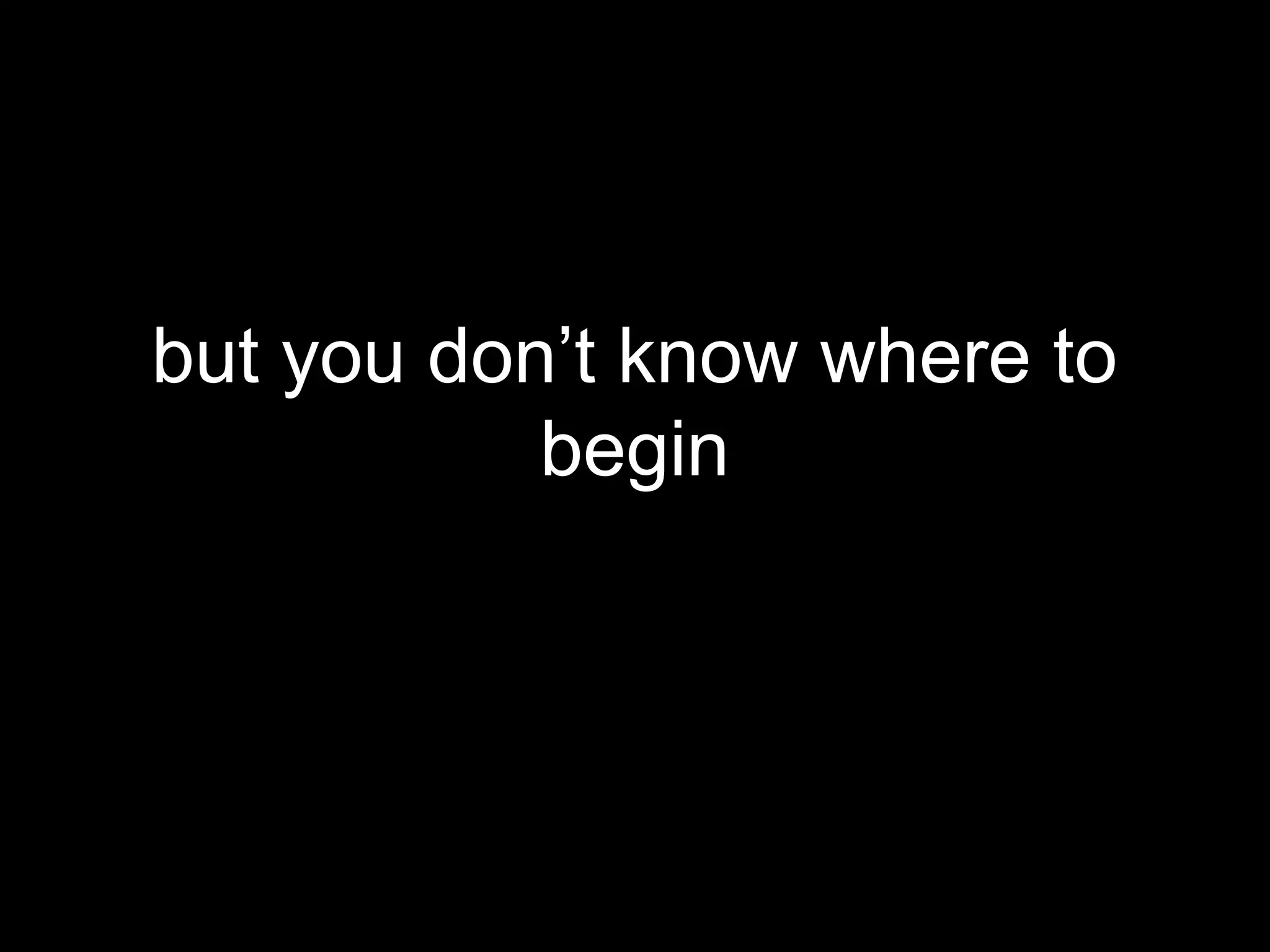 but you don’t know where to
           begin
 