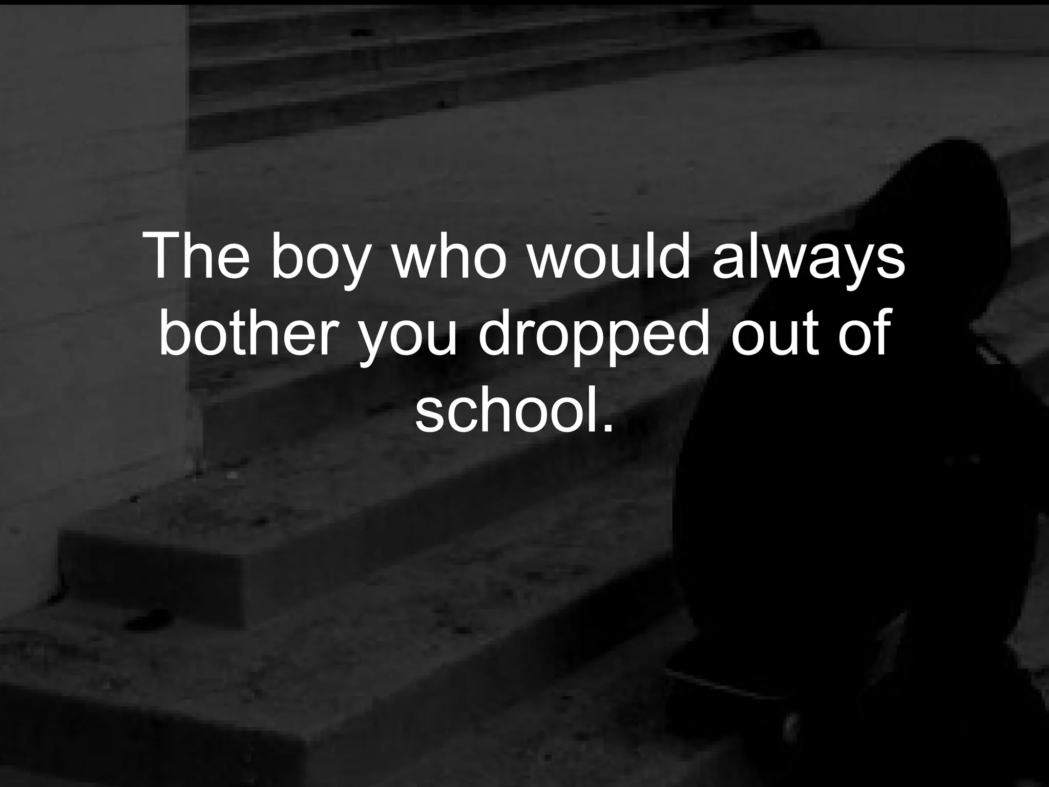 The boy who would always
bother you dropped out of
         school.
 