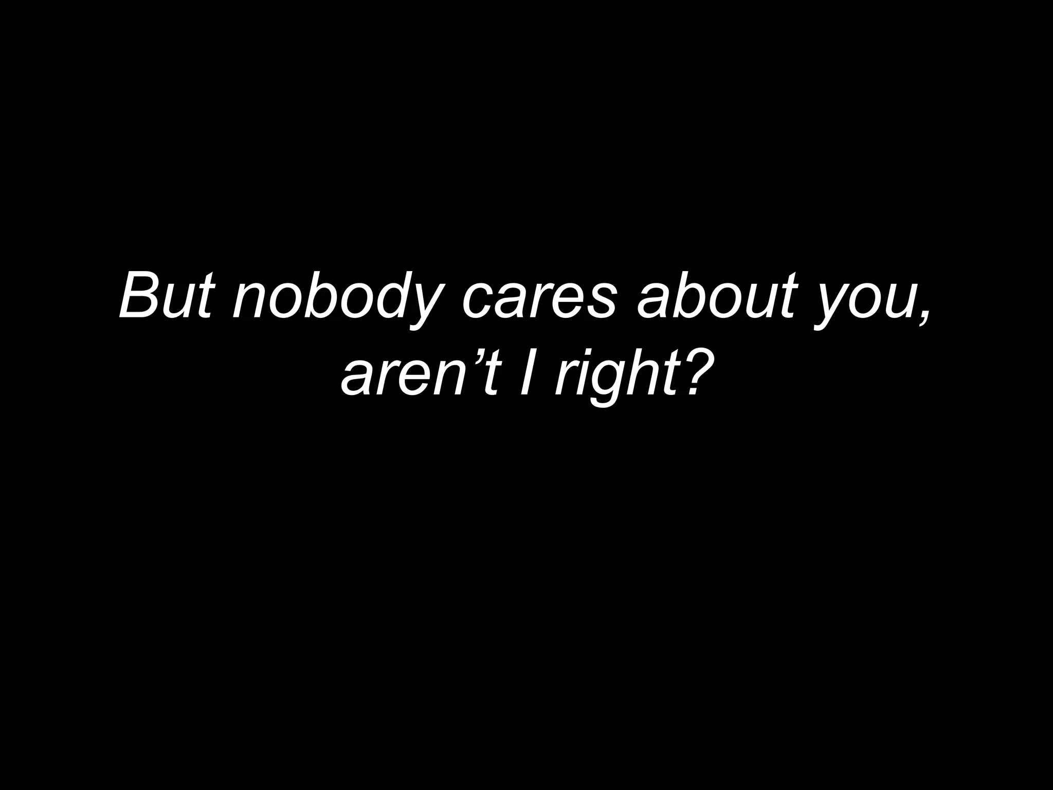 But nobody cares about you,
       aren’t I right?
 