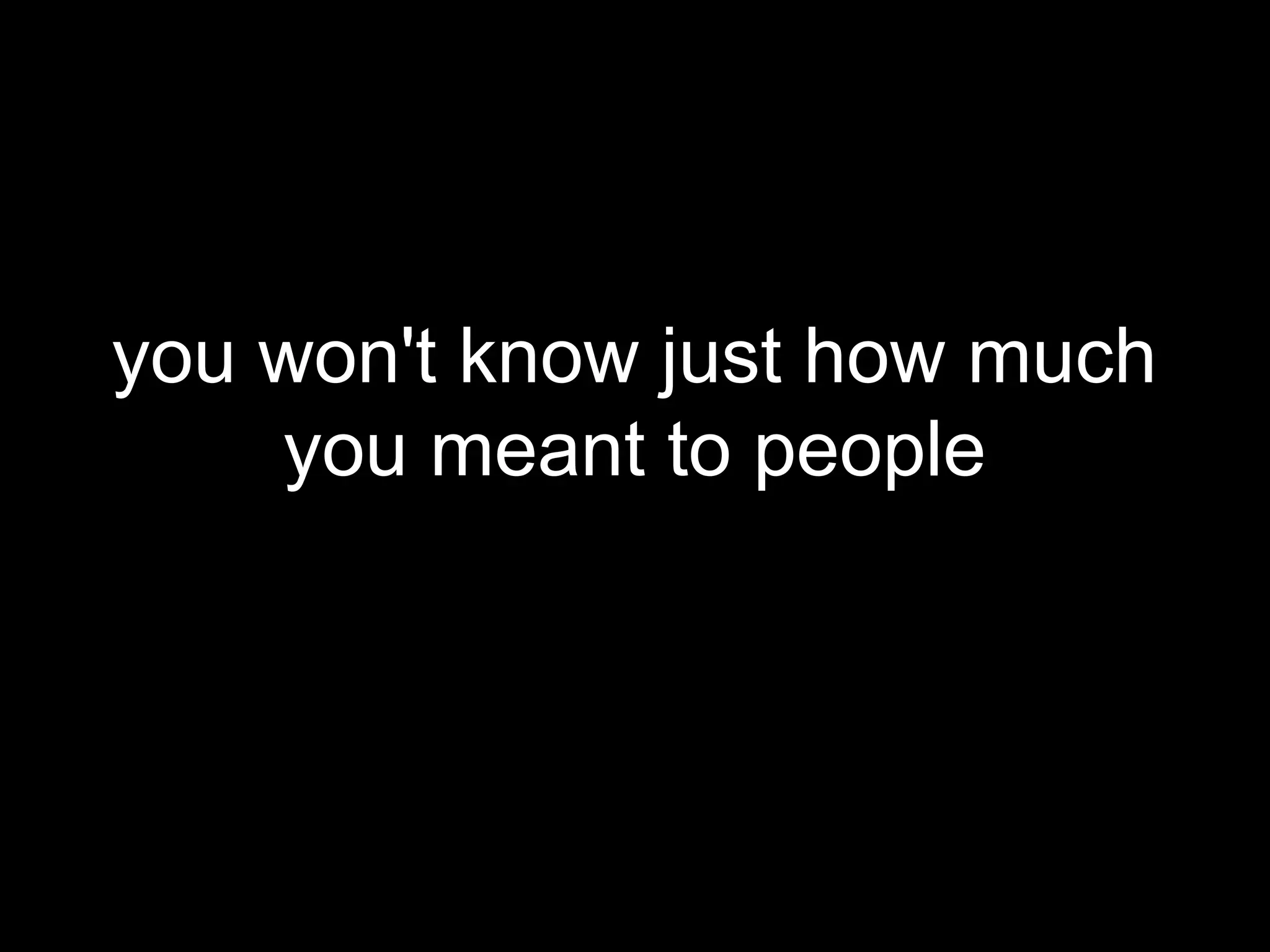 you won't know just how much
    you meant to people
 