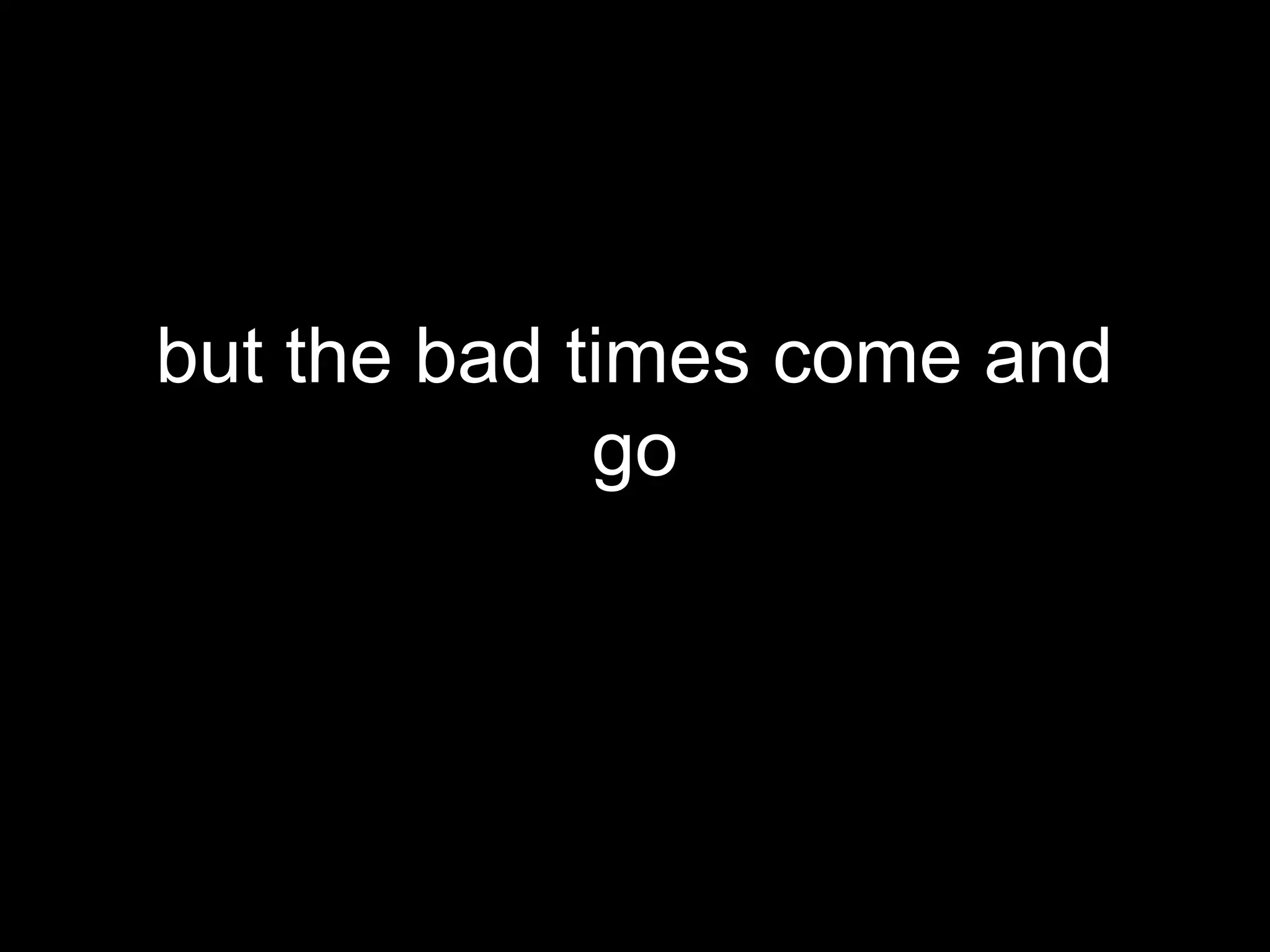 but the bad times come and
             go
 