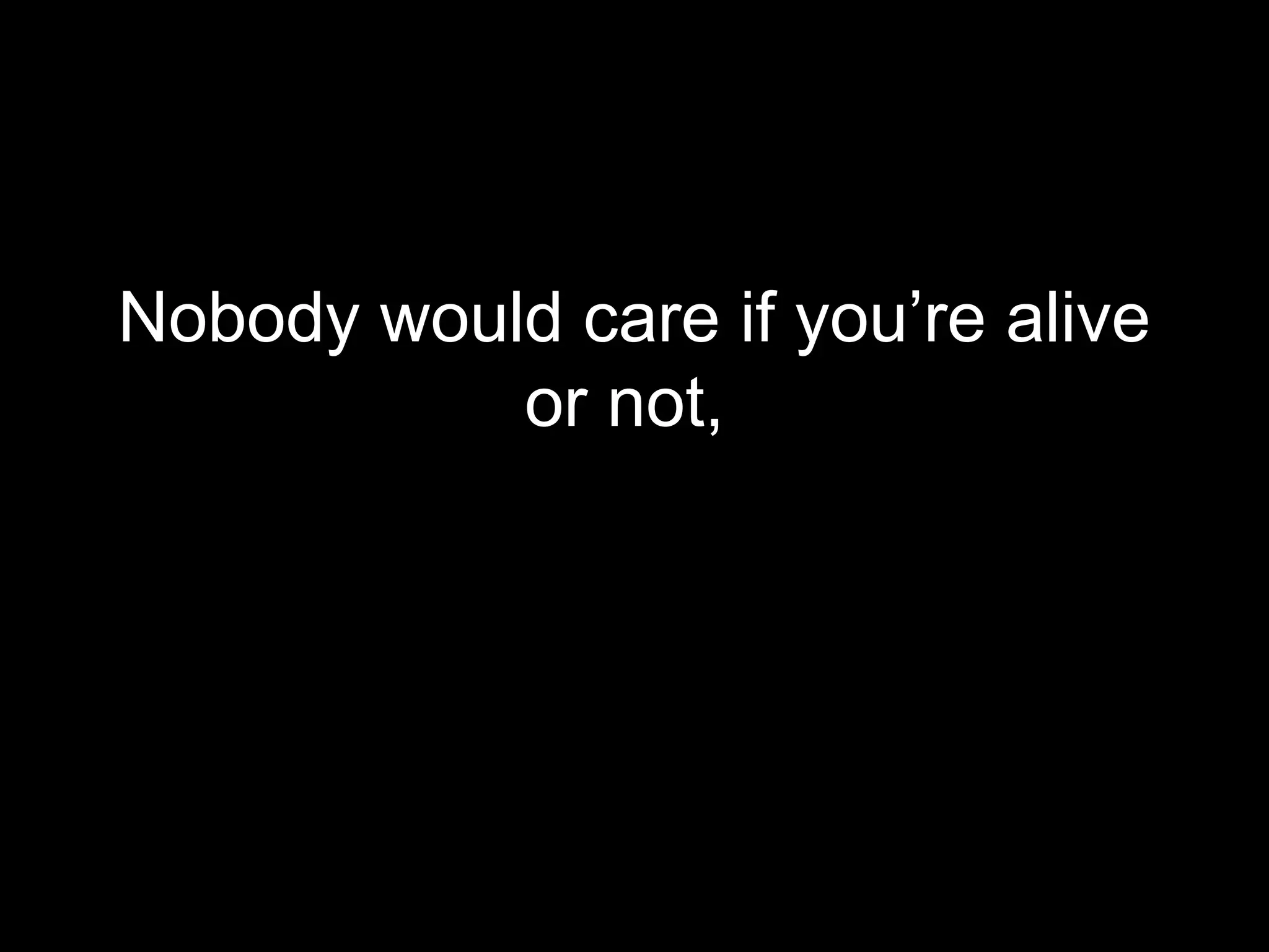 Nobody would care if you’re alive
           or not,
 