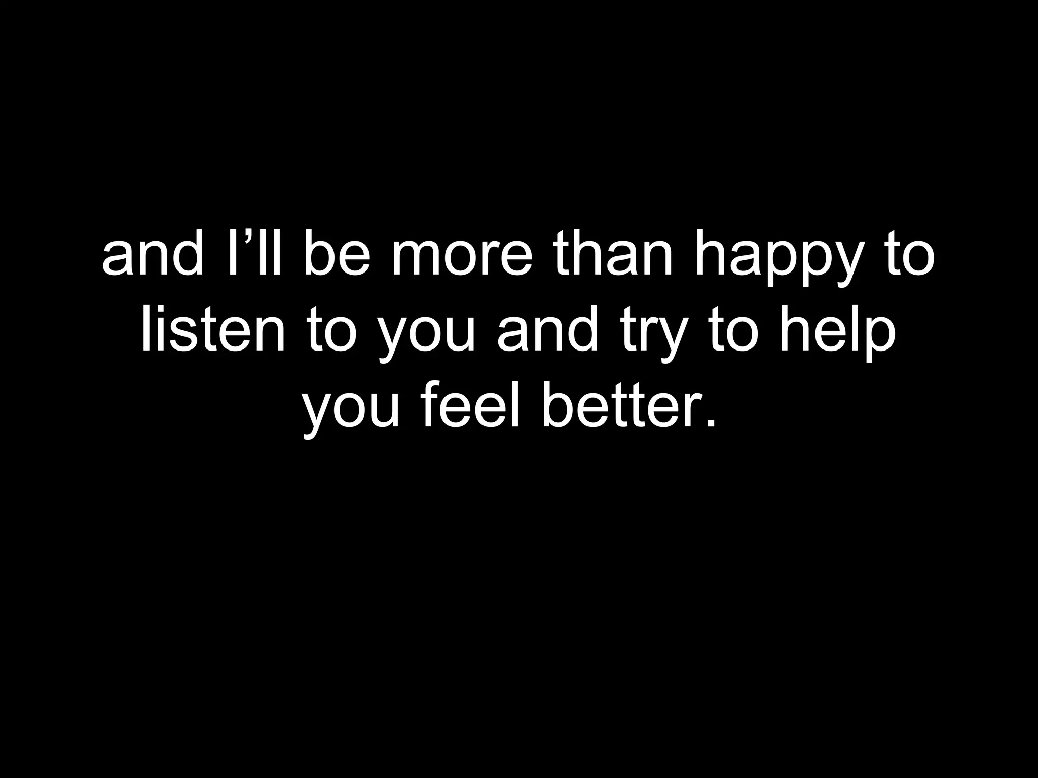 and I’ll be more than happy to
 listen to you and try to help
         you feel better.
 