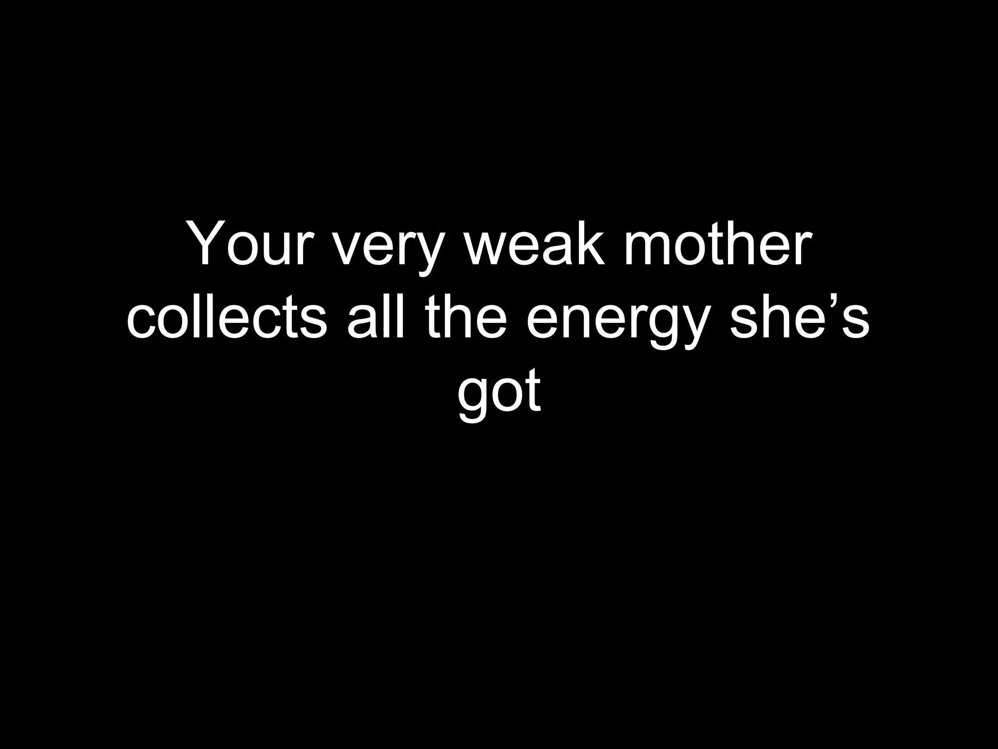 Your very weak mother
collects all the energy she’s
              got
 