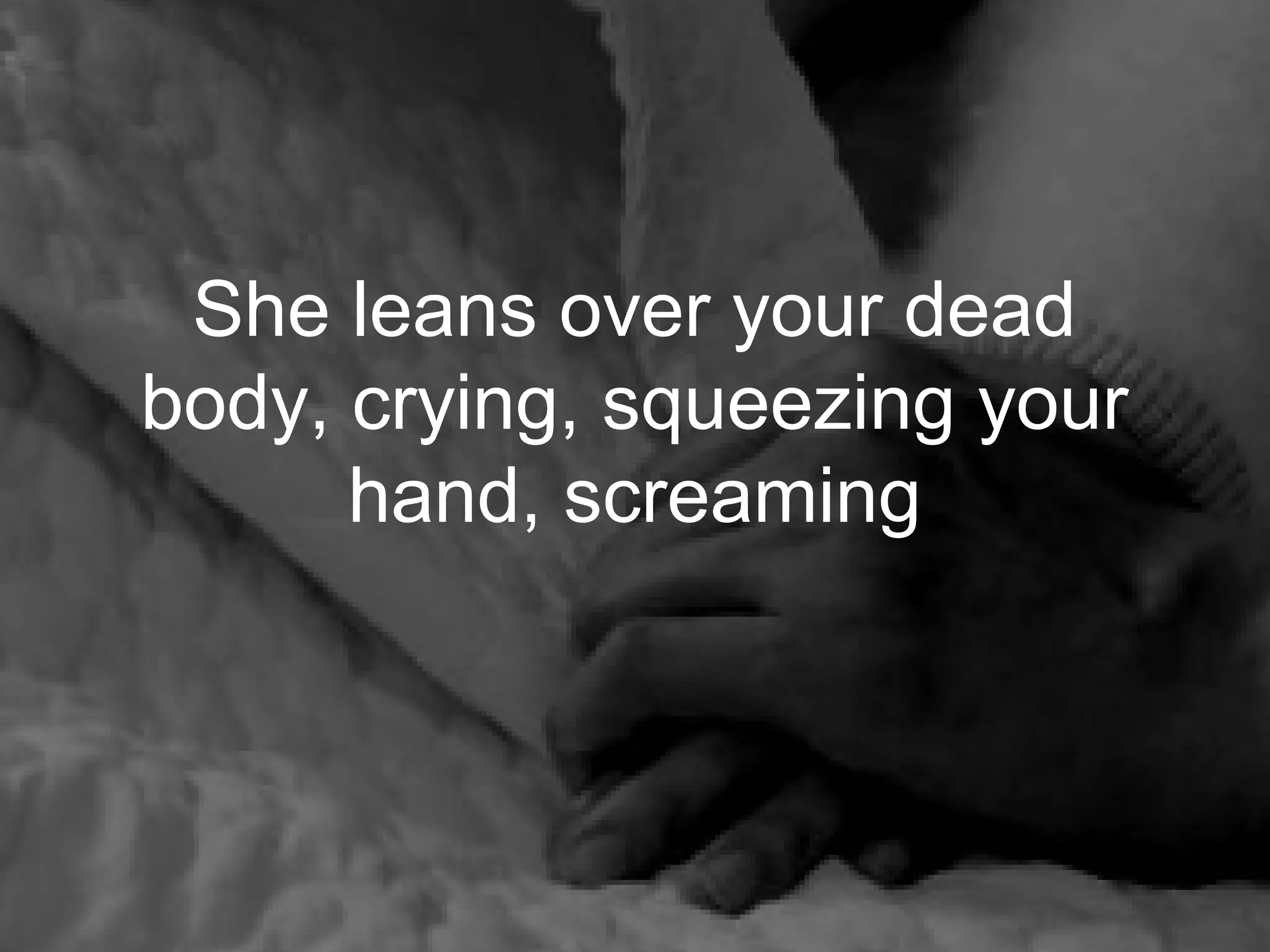 She leans over your dead
body, crying, squeezing your
      hand, screaming
 
