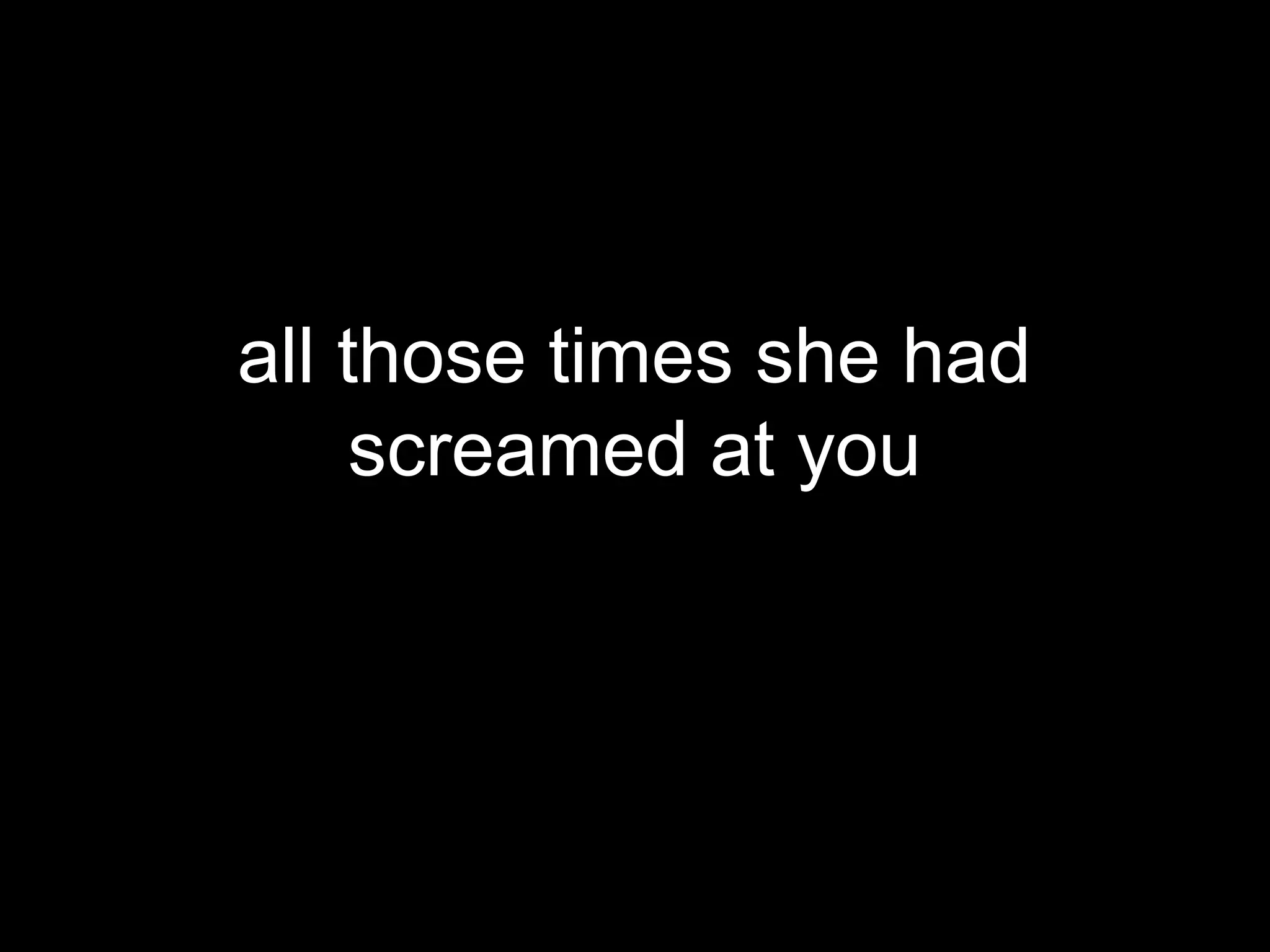 all those times she had
     screamed at you
 