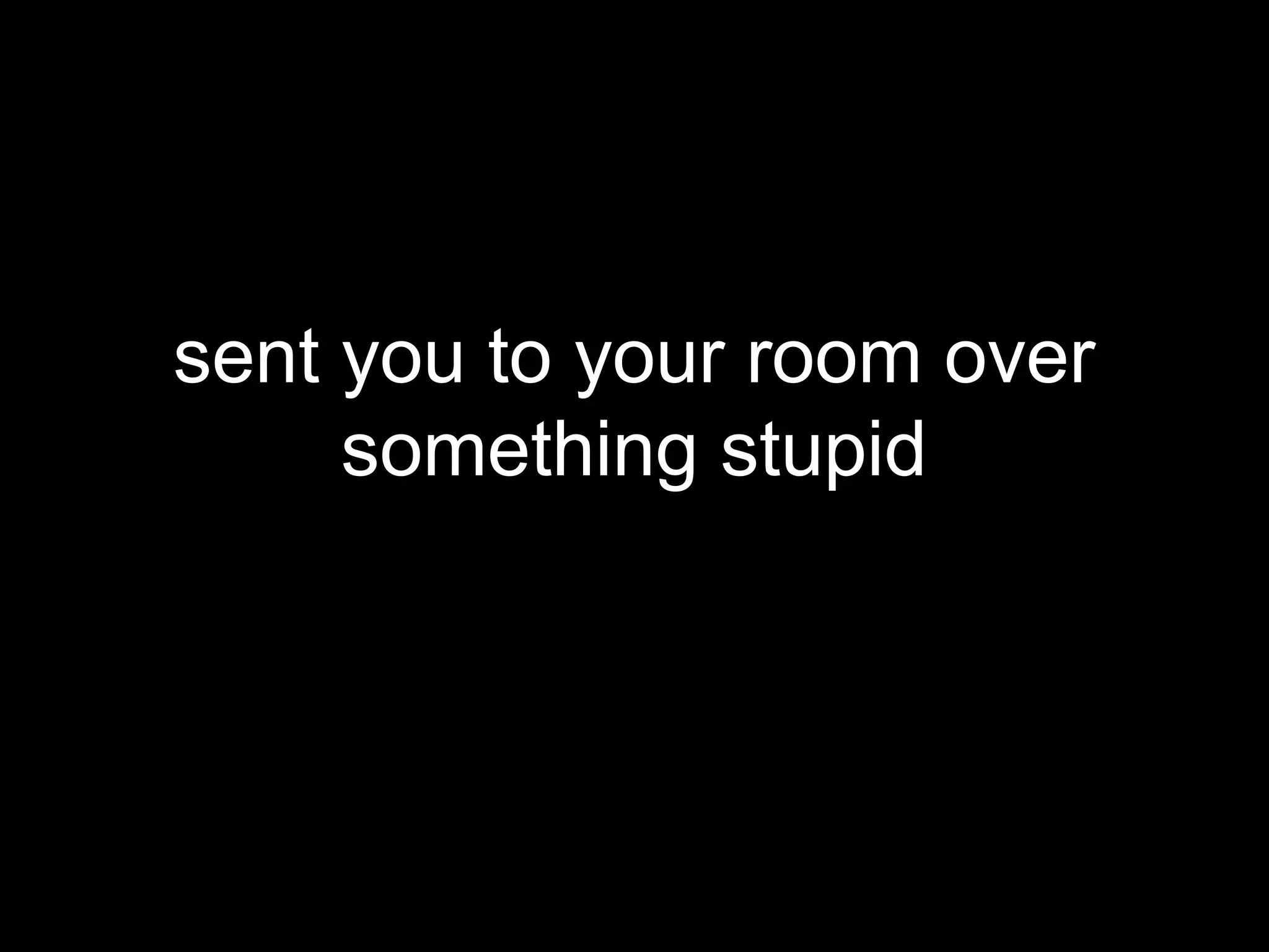 sent you to your room over
     something stupid
 