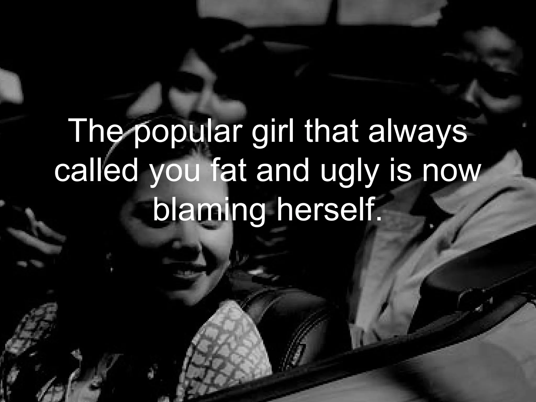 The popular girl that always
called you fat and ugly is now
       blaming herself.
 