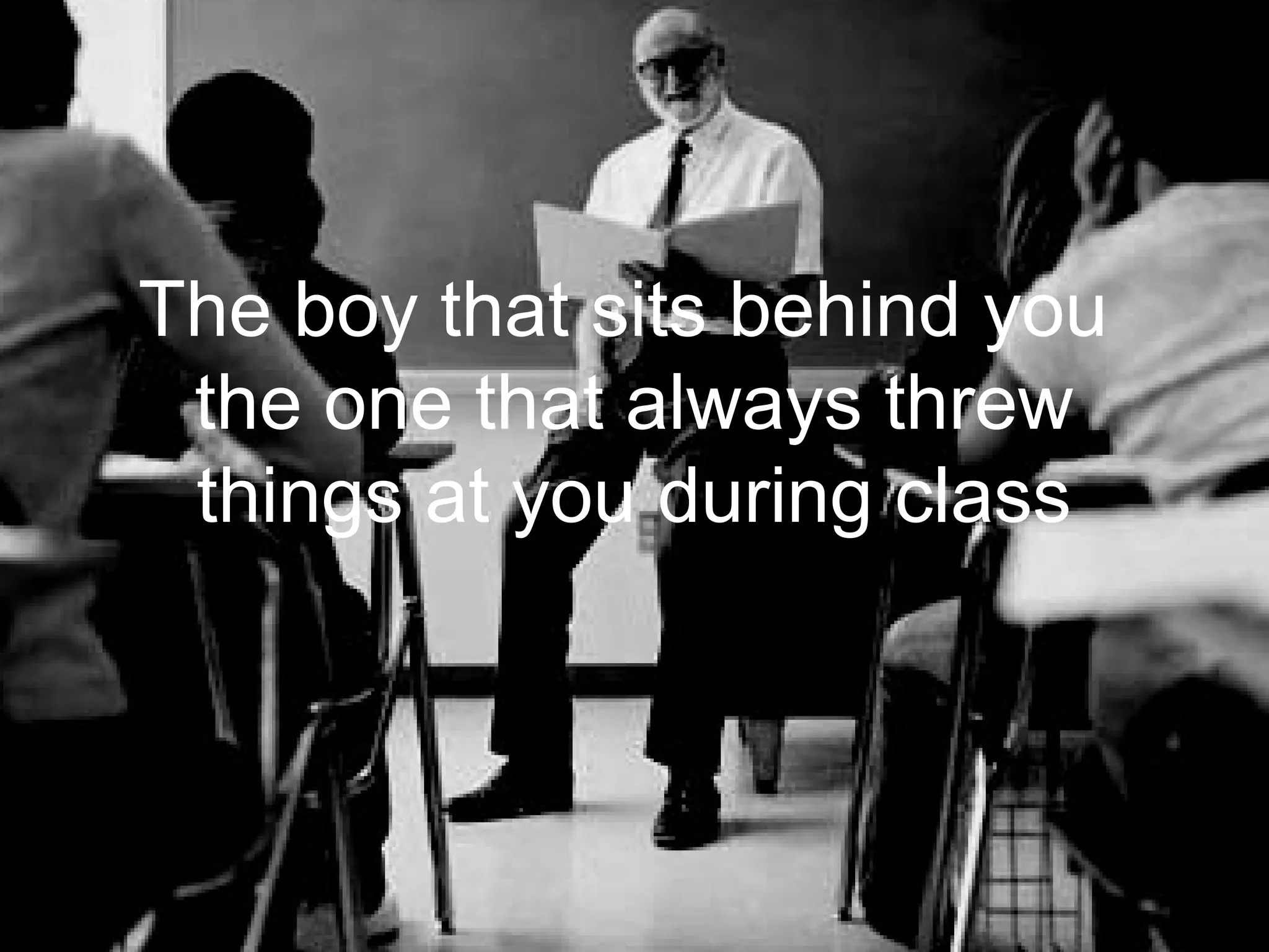 The boy that sits behind you
 the one that always threw
 things at you during class
 