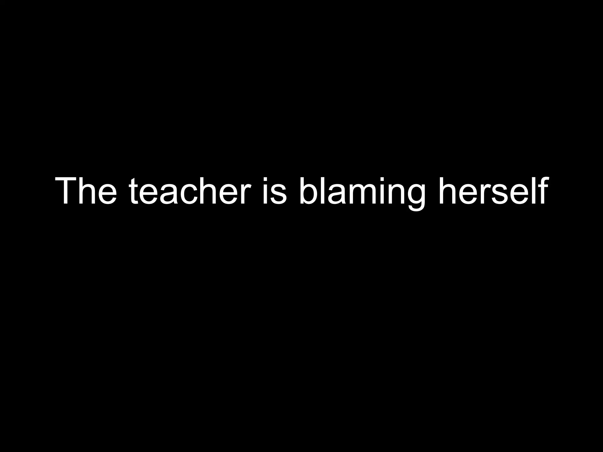 The teacher is blaming herself
 