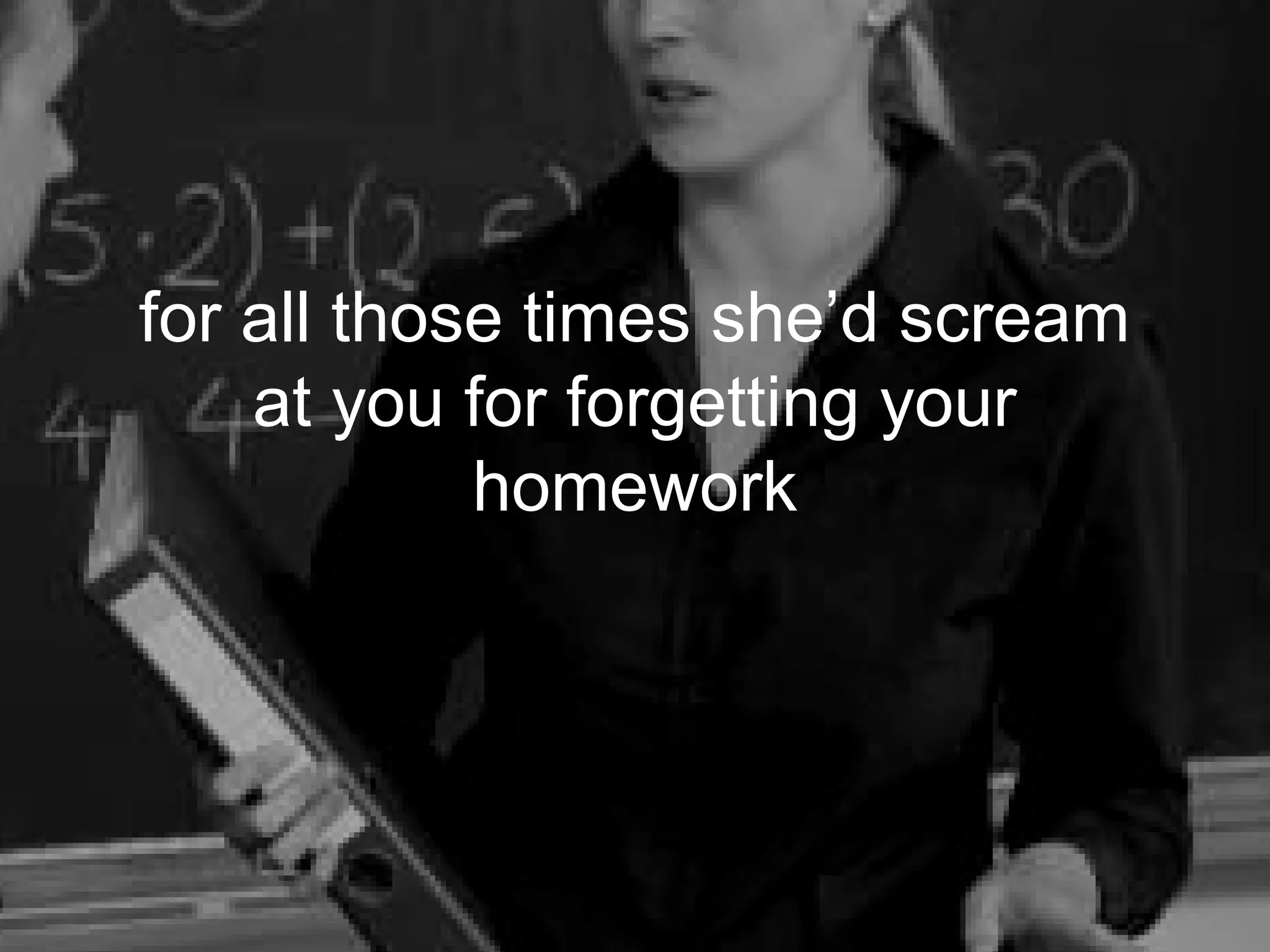 for all those times she’d scream
    at you for forgetting your
            homework
 