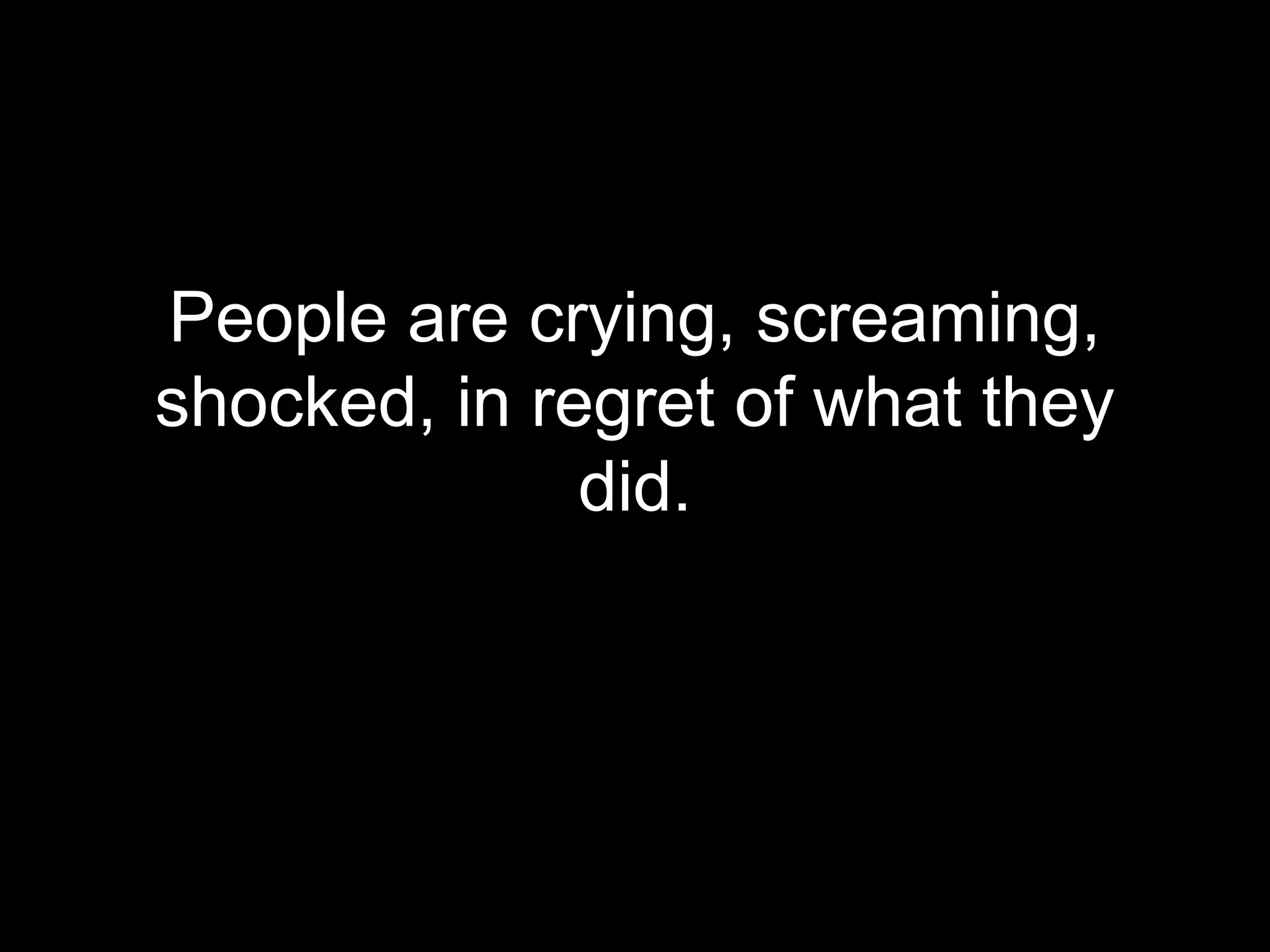 People are crying, screaming,
shocked, in regret of what they
              did.
 