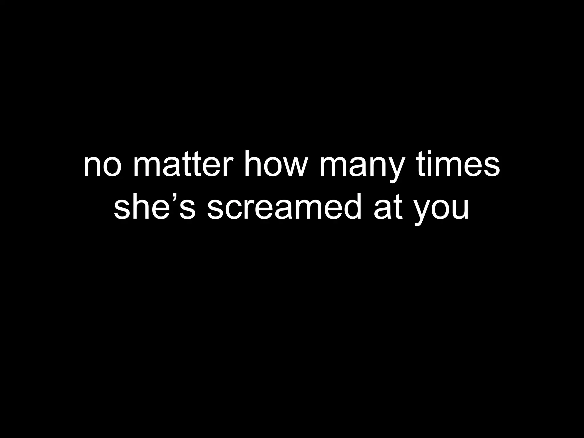 no matter how many times
  she’s screamed at you
 