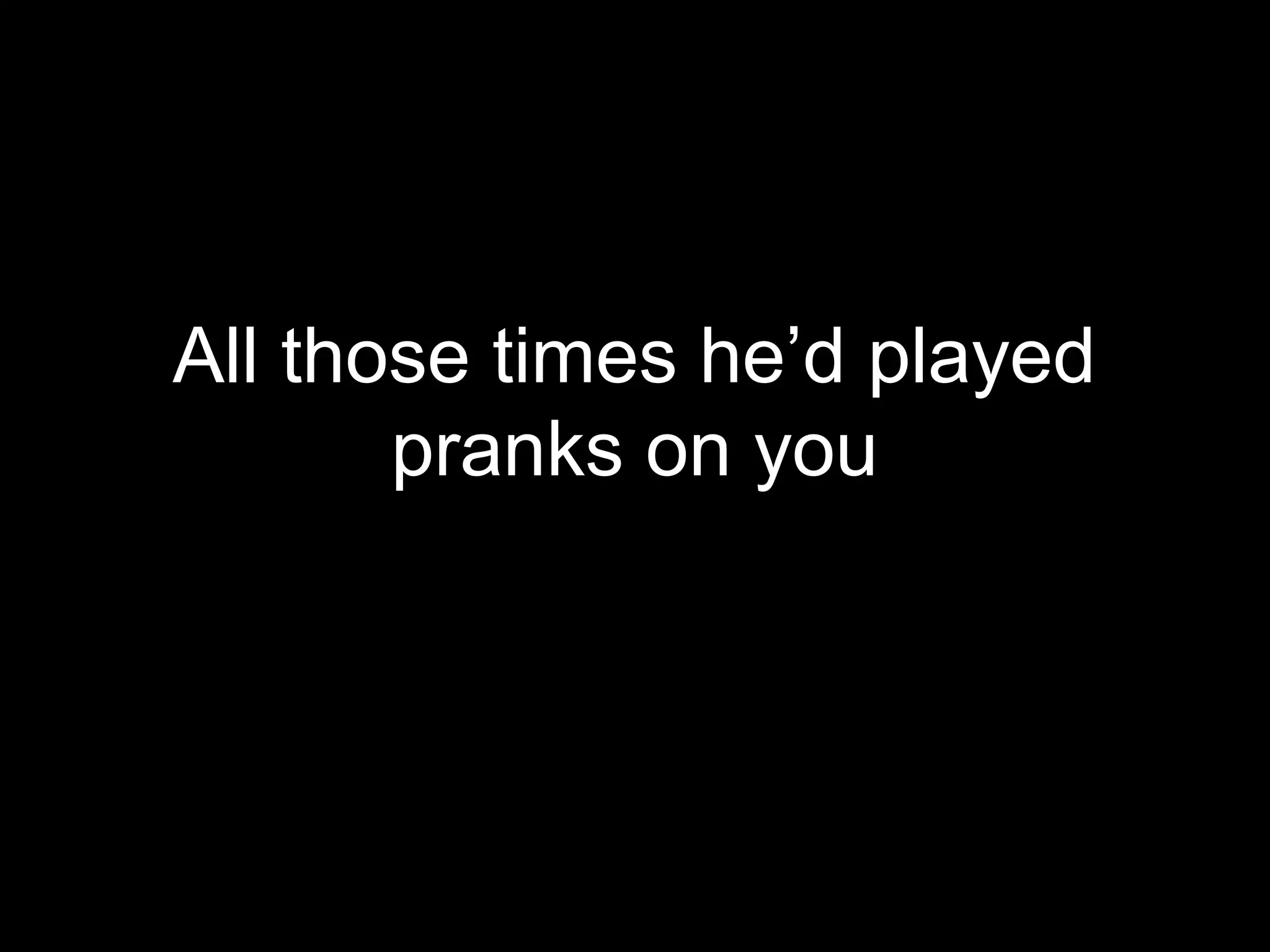 All those times he’d played
       pranks on you
 