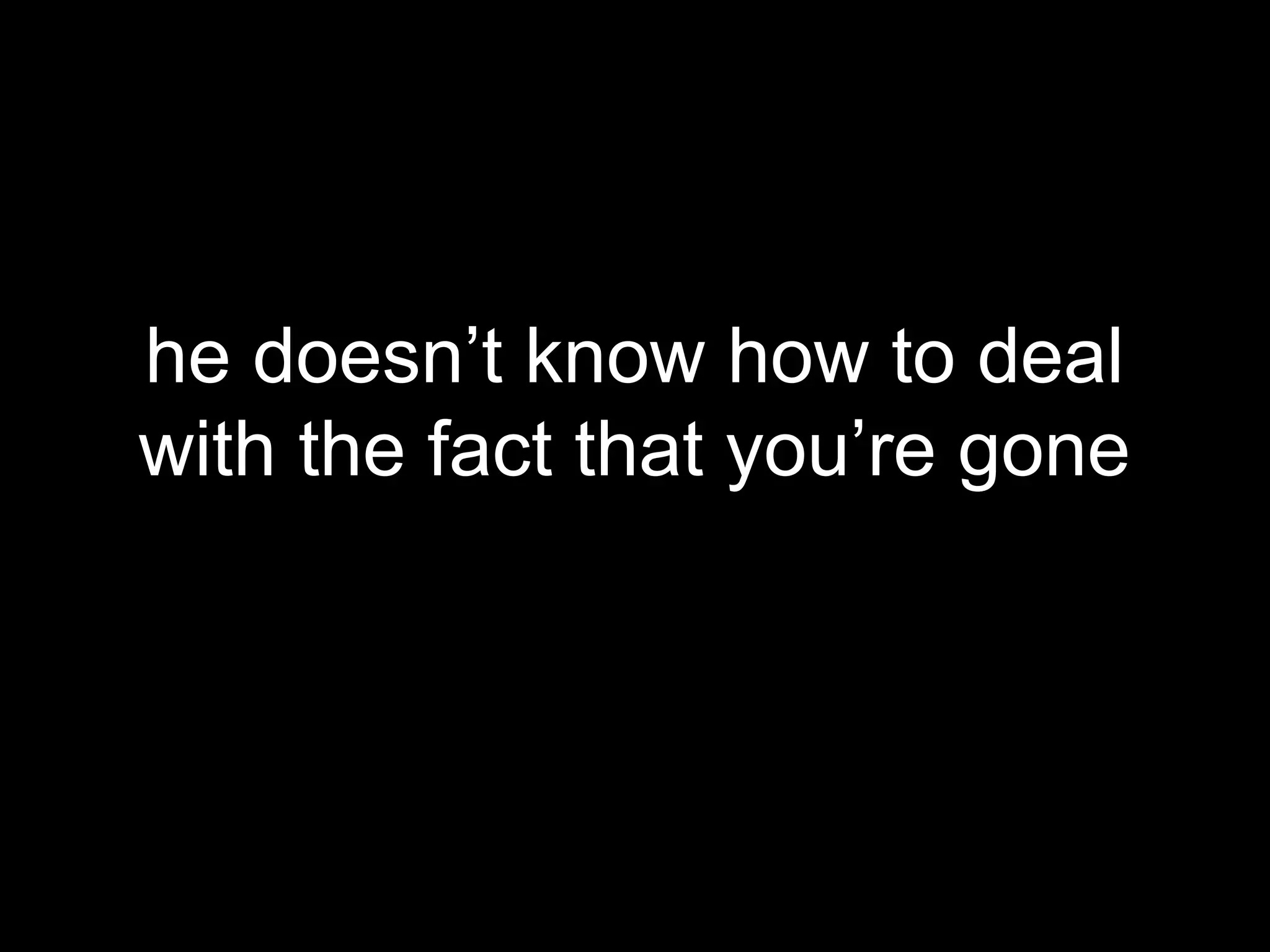 he doesn’t know how to deal
with the fact that you’re gone
 