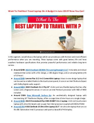 Want To Find Best Travel Laptop On A Budget In June 2019? Now You Can!
In this segment, we will discuss the laptops which can provide you with the best and most efficient
performance when you are traveling. These laptops come with good battery life and have
excellent hardware specifications that promise powerful performance and reliable long-term
service.
● Around $200: ASUS VivoBook E203MA Thin and Lightweight 11.6”: A durable and robust
notebook that comes with a thin design, a 180-degree hinge, and an amazing battery life
of 10 hours.
● Around $300: Lenovo Flex 11 2-in-1 Convertible Laptop: A two-in-one-design laptop that
can be used as a tablet thanks to the touchscreen panel; it runs on an Intel Pentium chipset
with Dolby Digital audio support.
● Around $400: ASUS VivoBook 2 in 1 Flip 14": A slim and very flexible laptop that has a flip
screen and a fingerprint sensor; it runs on an Intel Pentium processor with 4GB of RAM
included.
● Around $500: New Microsoft Surface Go: An aesthetically designed laptop with
mesmerizing 10” PixelSense Display; offers a usage time of nine hours on a single charge.
● Around $600: ASUS Chromebook Flip C434-DS384T 2-in-1 Laptop: A 14-inch touchscreen
laptop with ultra-thin bezels and a super-fast Intel processor coupled with 8GB of RAM.
● Around $700: ASUS ZenBook 13 Ultra-Slim Laptop 13.3": An ultra slim laptop that runs on
the 8th Generation Intel i5 processor and sports a beautiful FHD display.
 