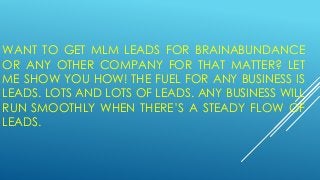 WANT TO GET MLM LEADS FOR BRAINABUNDANCE
OR ANY OTHER COMPANY FOR THAT MATTER? LET
ME SHOW YOU HOW! THE FUEL FOR ANY BUSINESS IS
LEADS. LOTS AND LOTS OF LEADS. ANY BUSINESS WILL
RUN SMOOTHLY WHEN THERE’S A STEADY FLOW OF
LEADS.
 
