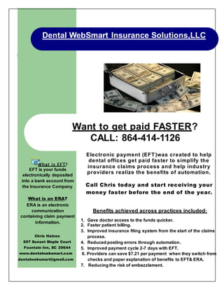 Dental WebSmart Insurance Solutions,LLC
What is an ERA?
ERA is an electronic
communication
containing claim payment
information.
Want to get paid FASTER?
CALL: 864-414-1126
What is EFT?
EFT is your funds
electronically deposited
into a bank account from
the Insurance Company.
Electronic payment (EFT)was created to help
dental offices get paid faster to simplify the
insurance claims process and help industry
providers realize the benefits of automation.
Call Chris today and start receiving your
money faster before the end of the year.
Chris Haines
607 Sunset Maple Court
Fountain Inn, SC 29644
www.dentalwebsmart.com
dentalwebsmart@gmail.com
Benefits achieved across practices included:
1. Gave doctor access to the funds quicker.
2. Faster patient billing.
3. Improved insurance filing system from the start of the claims
process.
4. Reduced posting errors through automation.
5. Improved payment cycle 2-7 days with EFT.
6. Providers can save $7.21 per payment when they switch from
checks and paper explanation of benefits to EFT& ERA.
7. Reducing the risk of embezzlement.
 