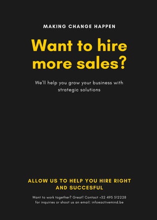 Want to hire
more sales?
We'll help you grow your business with
strategic solutions
MAKING CHANGE HAPPEN
ALLOW US TO HELP YOU HIRE RIGHT
AND SUCCESFUL
Want to work together? Great! Contact +32 495 512228
for inquiries or shoot us an email: info@activemind.be
 