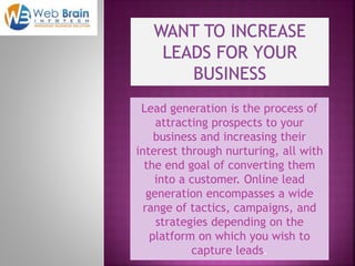 Lead generation is the process of
attracting prospects to your
business and increasing their
interest through nurturing, all with
the end goal of converting them
into a customer. Online lead
generation encompasses a wide
range of tactics, campaigns, and
strategies depending on the
platform on which you wish to
capture leads.
 