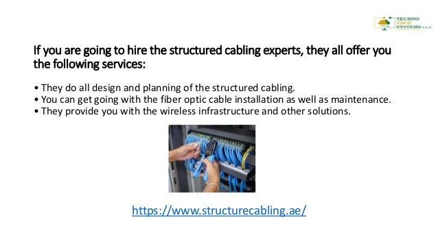 If you are going to hire the structured cabling experts, they all offer you
the following services:
• They do all design and planning of the structured cabling.
• You can get going with the fiber optic cable installation as well as maintenance.
• They provide you with the wireless infrastructure and other solutions.
https://www.structurecabling.ae/
 