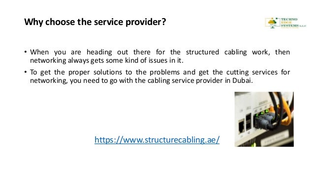 Why choose the service provider?
• When you are heading out there for the structured cabling work, then
networking always gets some kind of issues in it.
• To get the proper solutions to the problems and get the cutting services for
networking, you need to go with the cabling service provider in Dubai.
https://www.structurecabling.ae/
 